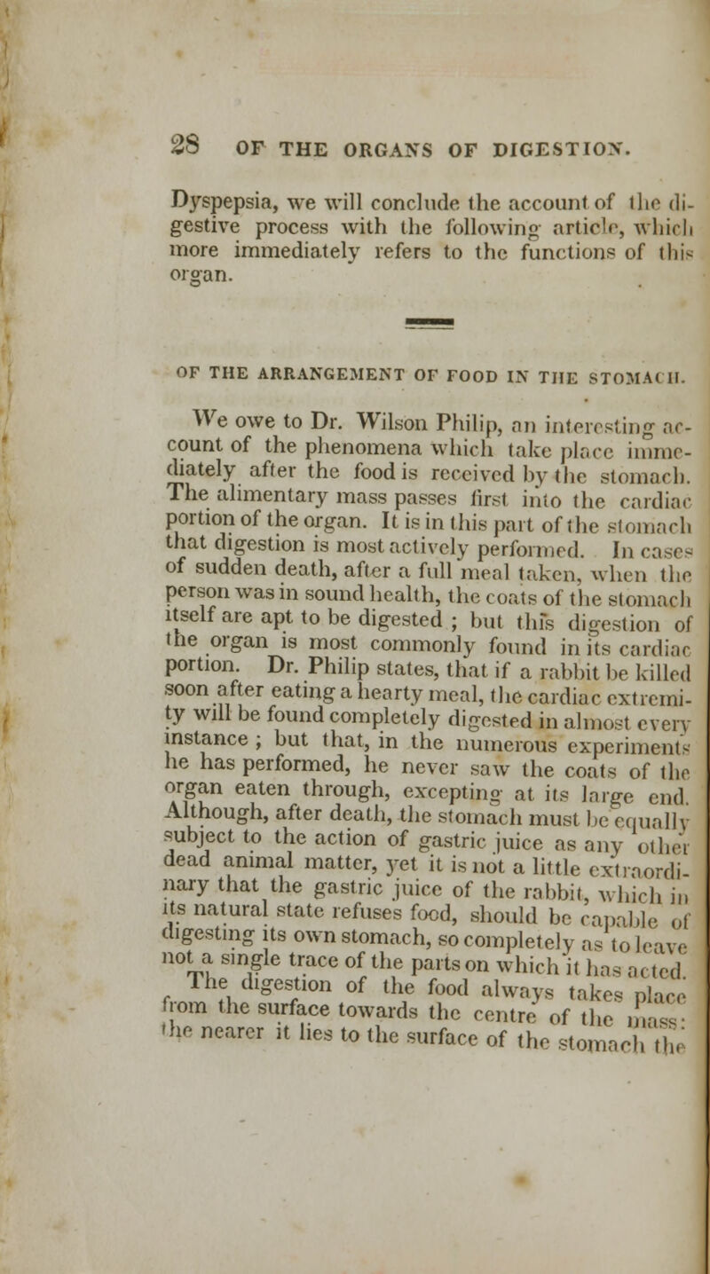 Djrgpepsia, we will conclude the account of the di- gestive process with the following- article, which more immediately refers to the functions of this organ. OF THE ARRANGEMENT OF FOOD IN THE STOMACH. We owe to Dr. Wilson Philip, an interesting ac- count of the phenomena which take place imme- diately after the food is received by the stomach. The alimentary mass passes first into the cardiac portion of the organ. It is in this part of the stomach that digestion is most actively performed. In casea of sudden death, after a full meal taken, when the person was in sound health, the coats of the stomach itself are apt to be digested ; but this digestion of the organ is most commonly found in its cardiac portion. Dr. Philip states, that if a rabbit be killed soon after eating a hearty meal, the cardiac extremi- ty will be found completely digested in alnaosl every instance ; but that, in the numerous experiments- he has performed, he never saw the coats of the organ eaten through, excepting at its large end Although, after death, the stomach must be equally subject to the action of gastric juice as any other dead animal matter, yet it is not a little extraordi- nary that the gastric juice of the rabbit, which in its natural state refuses food, should be capable of digesting its own stomach, so completely as to leave not a single trace of the parts on which it has acted The digestion of the food always takes place from the surface towards the centre of the ma^ 'he nearer rt lies to the surface of the stomach the