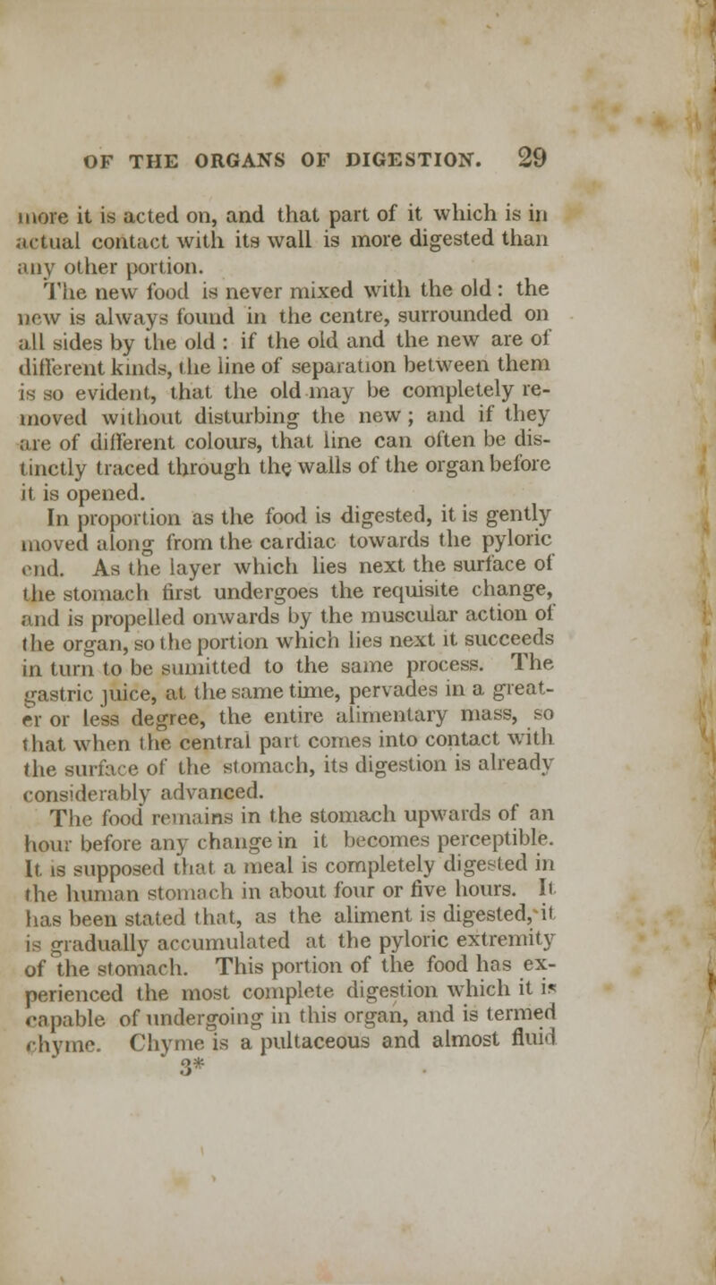 more it is acted on, and that part of it which is in actual contact with its wall is more digested than any other portion. The new food is never mixed with the old : the new is always found in the centre, surrounded on all sides by the old : if the old and the new are of different kinds, the line of separation between them is so evident, that the old may be completely re- moved without disturbing the new; and if they are of different colours, that line can often be dis- tinctly traced through the walls of the organ before it is opened. In proportion as the food is digested, it is gently moved along from the cardiac towards the pyloric end. As the layer which lies next the surface of the stomach tirst undergoes the requisite change, and is propelled onwards by the muscidar action of the organ, so the portion which lies next it succeeds in turn to be suniitted to the same process. The gastric juice, at the same time, pervades in a great- er or less degree, the entire alimentary mass, so that when the central part comes into contact with the surface of the stomach, its digestion is already considerably advanced. The food remains in the stomach upwards of an hour before any change in it becomes perceptible. It is supposed that a meal is completely digested in the human stomach in about four or five hours. It- has been stated that, as the aliment is digested,-it is gradually accumulated at the pyloric extremity of the stomach. This portion of the food has ex- perienced the most complete digestion which it i* capable of undergoing in this organ, and is termed phyme. Chyme is a pultaceous and almost fluid 3*