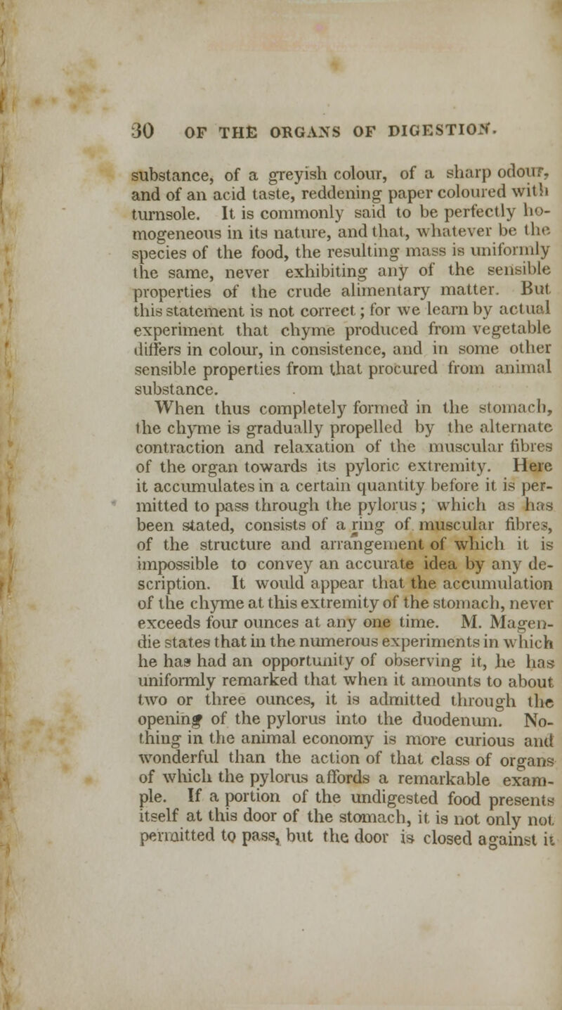 substance, of a greyish colour, of a sharp odour, and of an acid taste, reddening paper coloured with turnsole. It is commonly said to be perfectly ho- mogeneous in its nature, and that, whatever be the species of the food, the resulting mass is uniformly the same, never exhibiting any of the sensible properties of the crude alimentary matter. But this statement is not correct; for we learn by actual experiment that chyme produced from vegetable differs in colour, in consistence, and in some other sensible properties from that procured from animal substance. When thus completely formed in the stomach, the chyme is gradually propelled by the alternate contraction and relaxation of the muscular fibres of the organ towards its pyloric extremity. Here it accumulates in a certain quantity before it is per- mitted to pass through the pylorus; which as has been stated, consists of a ring of muscular fibres, of the structure and arrangement of which it is impossible to convey an accurate idea by any de- scription. It woidd appear that the accumulation of the chyme at this extremity of the stomach, never exceeds four ounces at any one time. M. Magen- die states that in the numerous experiments in which he has had an opportunity of observing it, he has uniformly remarked that when it amounts to about two or three ounces, it is admitted through the openinjf of the pylorus into the duodenum. No- thing in the animal economy is more curious and wonderful than the action of that class of organs of which the pylorus affords a remarkable exam- ple. If a portion of the undigested food presents itself at this door of the stomach, it is not only not permitted to pass, but the door is closed against ii