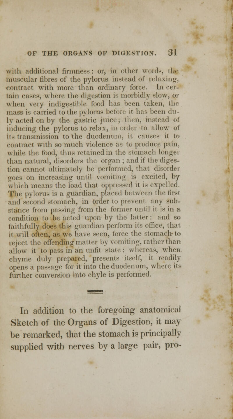 with additional firmness: or, in other words, ih./ muscular fibres of the pylorus instead of relaxing, contract with more than ordinary force. In cer- tain cases, where the digestion is morbidly slow, or when very indigestible food has been taken, the mass is carried to the pylorus before it has been du- ly acted on by the gastric juice; then, instead of inducing the pylorus to relax, in order to allow of its transmission to the duodenum, it causes it to contract with so much violence as to produce pain, while the food, thus retained in the stomach longer than natural, disorders the organ ; and if the diges- tion cannot ultimately be performed, that disorder goes on increasing until, vomiting is excited, by which means the load that, oppressed it is expelled. The pylorus is a guardian, placed between the first and second stomach, in Order to prevent any sub- stance from passing from the former until it is in a condition to be acted upon by the latter: and so faith fully does this guardian perform its office, that it will often, as we have seen, force the stomach-to reject the offending matter by vomiting, rather than allow it to pass in an unfit state: whereas, when chyme duly prepared, presents itself, it readily opens a passage for it into the duodenum, where its further conversion into chyle is performed. In addition to the foregoing anatomical Sketch of the Organs of Digestion, it may- be remarked, that the stomach is principally supplied with nerves by a large pair, pro-