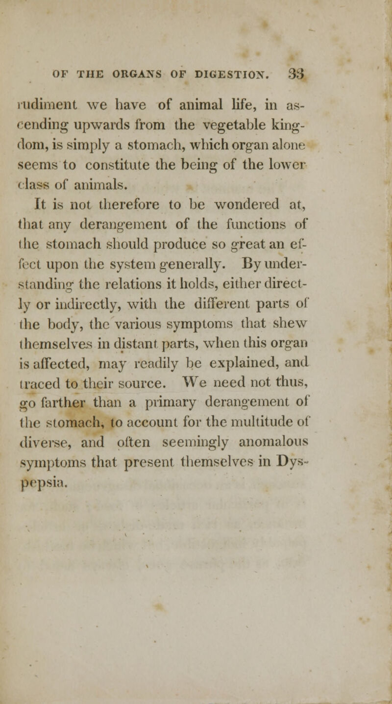 rudiment we have of animal life, in as- cending upwards from the vegetable king- dom, is simply a stomach, which organ alone seems to constitute the being of the lower c lass of animals. It is not therefore to be wondered at, that any derangement of the functions of ihe stomach should produce so great an ef- fect upon the system generally. By under- standing the relations it holds, either direct- ly or indirectly, with the different parts of the body, the various symptoms that shew themselves in distant parts, when this organ is affected, may readily be explained, and traced to their source. We need not thus, go farther than a primary derangement of the stomach, to account for the multitude of diverse, and often seemingly anomalous symptoms that present themselves in Dys- pepsia.