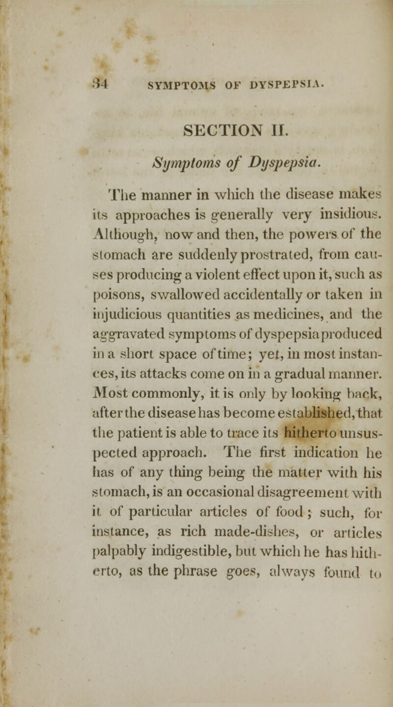 SECTION If. Symptoms of Dyspepsia. The manner in which the disease makes its approaches is generally very insidious. Although, now and then, the powers of the stomach are suddenly prostrated, from cau- ses producing a violent effect upon it, such as poisons, swallowed accidentally or taken in injudicious quantities as medicines, and the aggravated symptoms of dyspepsia produced in a short space of time; yet, in most instan- ces, its attacks come on in a gradual manner. iMost commonly, it is only by looking bark, after the disease has become established, that the patient is able to trace its hitherto unsus- pected approach. The first indication he lias of any thing being the matter with his stomach, is an occasional disagreement with it of particular articles of food ; such, for instance, as rich made-dishes, or articles palpably indigestible, but which he has hith- erto, as the phrase goes, always found t<»