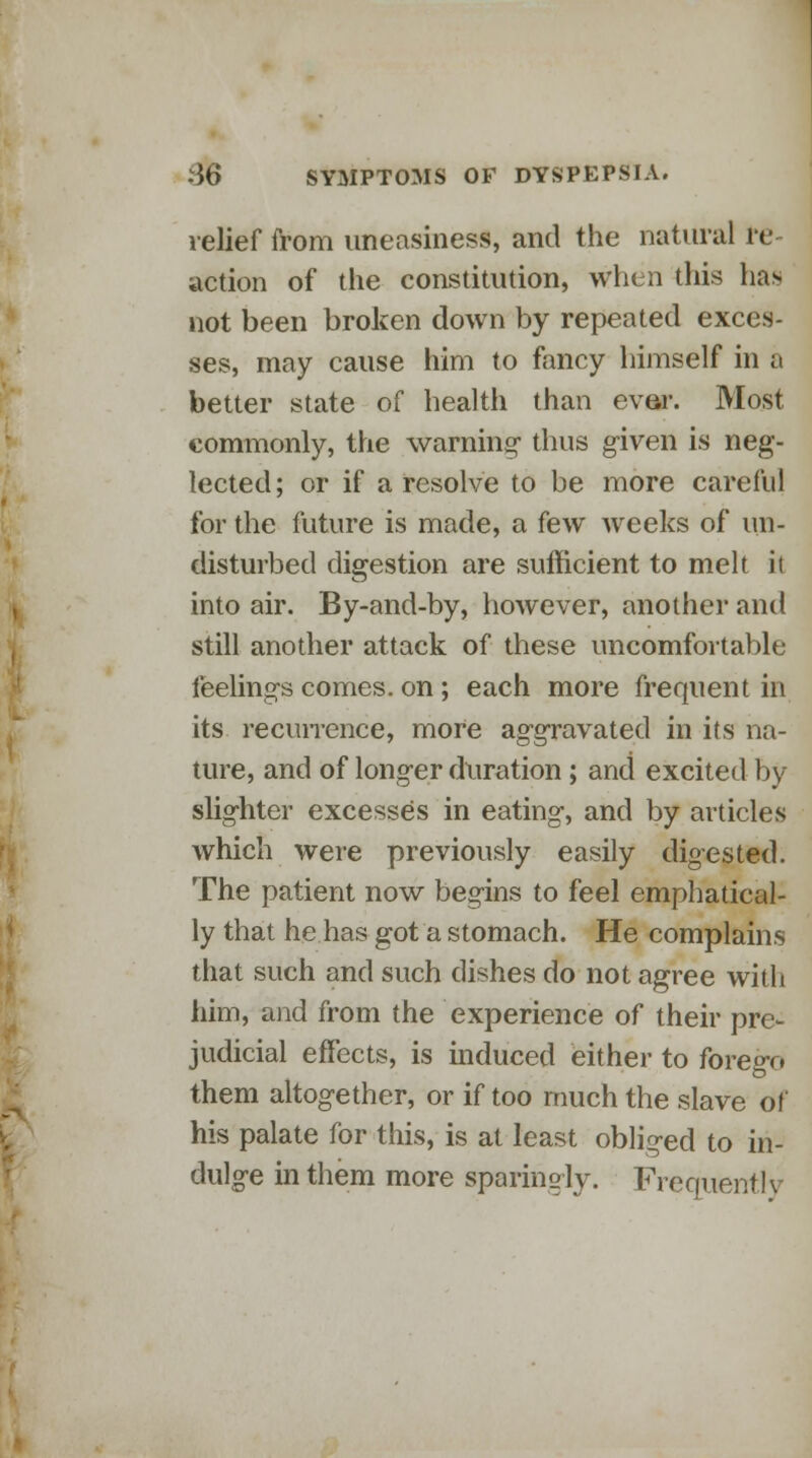 relief from uneasiness, and the natural re- action of the constitution, when this has not been broken down by repeated exces- ses, may cause him to fancy himself in a better state of health than ever. Most commonly, the warning' thus given is neg- lected ; or if a resolve to be more careful for the future is made, a few weeks of un- disturbed digestion are sufficient to melt it into air. By-and-by, however, another and still another attack of these uncomfortable feeling's comes, on; each more frequent in its recurrence, more aggravated in its na- ture, and of longer duration; and excited by slighter excesses in eating, and by articles which were previously easily digested. The patient now begins to feel emphatical- ly that he has got a stomach. He complains that such and such dishes do not agree with him, and from the experience of their pre- judicial effects, is induced either to forego them altogether, or if too much the slave of his palate for this, is at least obliged to in- dulge in them more sparingly. Frequently