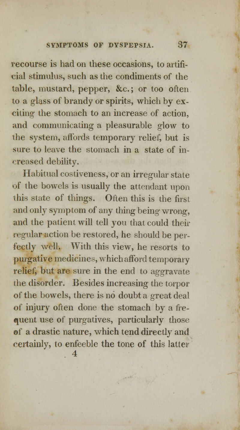 recourse is had on these occasions, to artifi- cial stimulus, such as the condiments of the table, mustard, pepper, &c.; or too often to a glass of brandy or spirits, which by ex- citing the stomach to an increase of action, and communicating a pleasurable glow to the system, affords temporary relief, but is sure to leave the stomach in a state of in- creased debility. Habitual costiveness, or an irregular state of the bowels is usually the attendant upon this state of things. Often this is the first and only symptom of any thing being-wrong, and the patient will tell you that could their regular action be restored, he should be per- fectly well. With this view, he resorts to purgative medicines, which afford temporary relief, but are sure in the end to aggravate the disorder. Besides increasing the torpor of the bowels, there is no doubt a great deal of injury often done the stomach by a fre- quent use of purgatives, particularly those of a drastic nature, which tend directly and certainly, to enfeeble the tone of tins latter