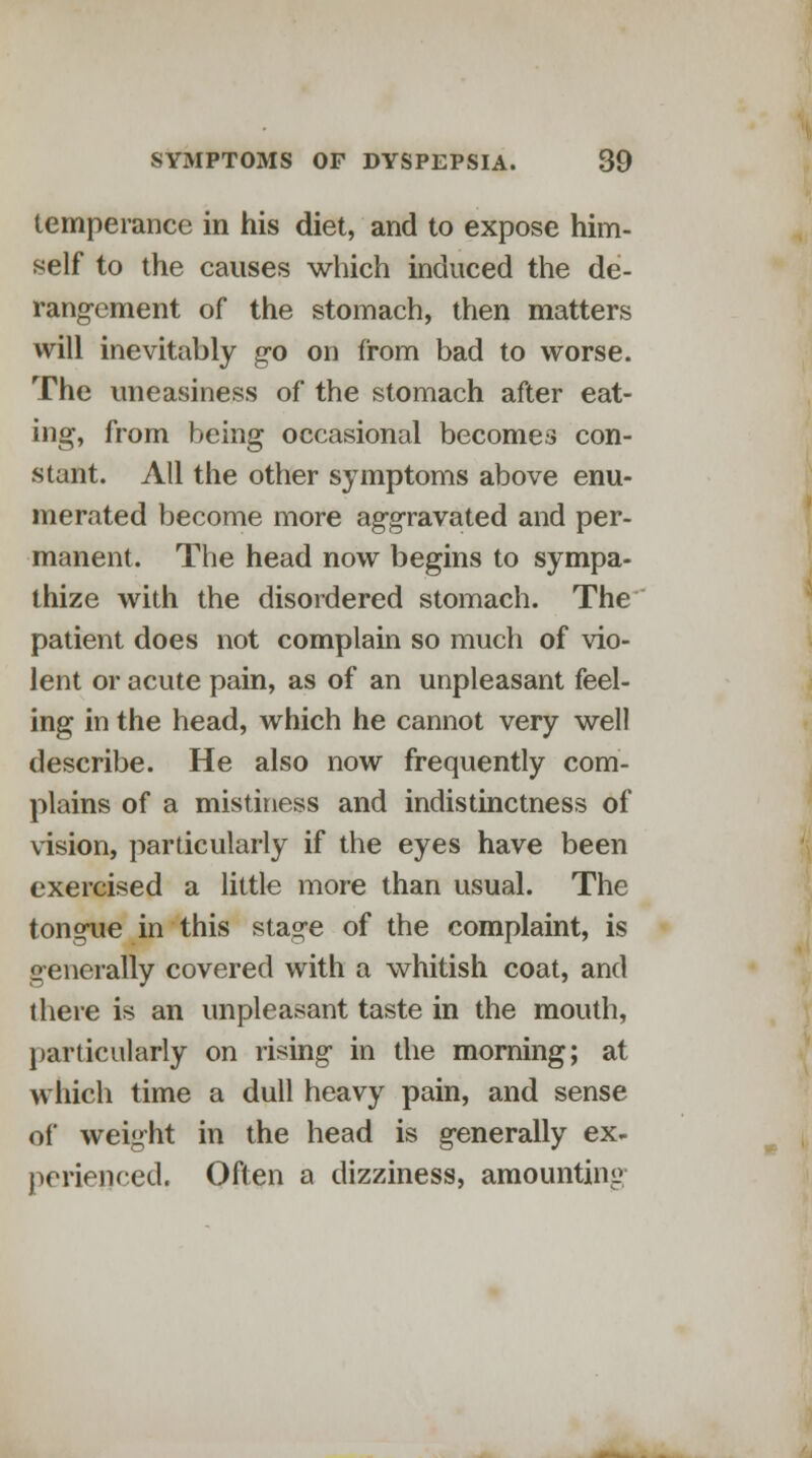 temperance in his diet, and to expose him- self to the causes which induced the de- rangement of the stomach, then matters will inevitably go on from bad to worse. The uneasiness of the stomach after eat- ing, from being occasional becomes con- stant. All the other symptoms above enu- merated become more aggravated and per- manent. The head now begins to sympa- thize with the disordered stomach. The patient does not complain so much of vio- lent or acute pain, as of an unpleasant feel- ing in the head, which he cannot very well describe. He also now frequently com- plains of a mistiness and indistinctness of vision, particularly if the eyes have been exercised a little more than usual. The tongue in this stage of the complaint, is generally covered with a whitish coat, and there is an unpleasant taste in the mouth, particularly on rising in the morning; at which time a dull heavy pain, and sense of weight in the head is generally ex- perienced. Often a dizziness, amounting