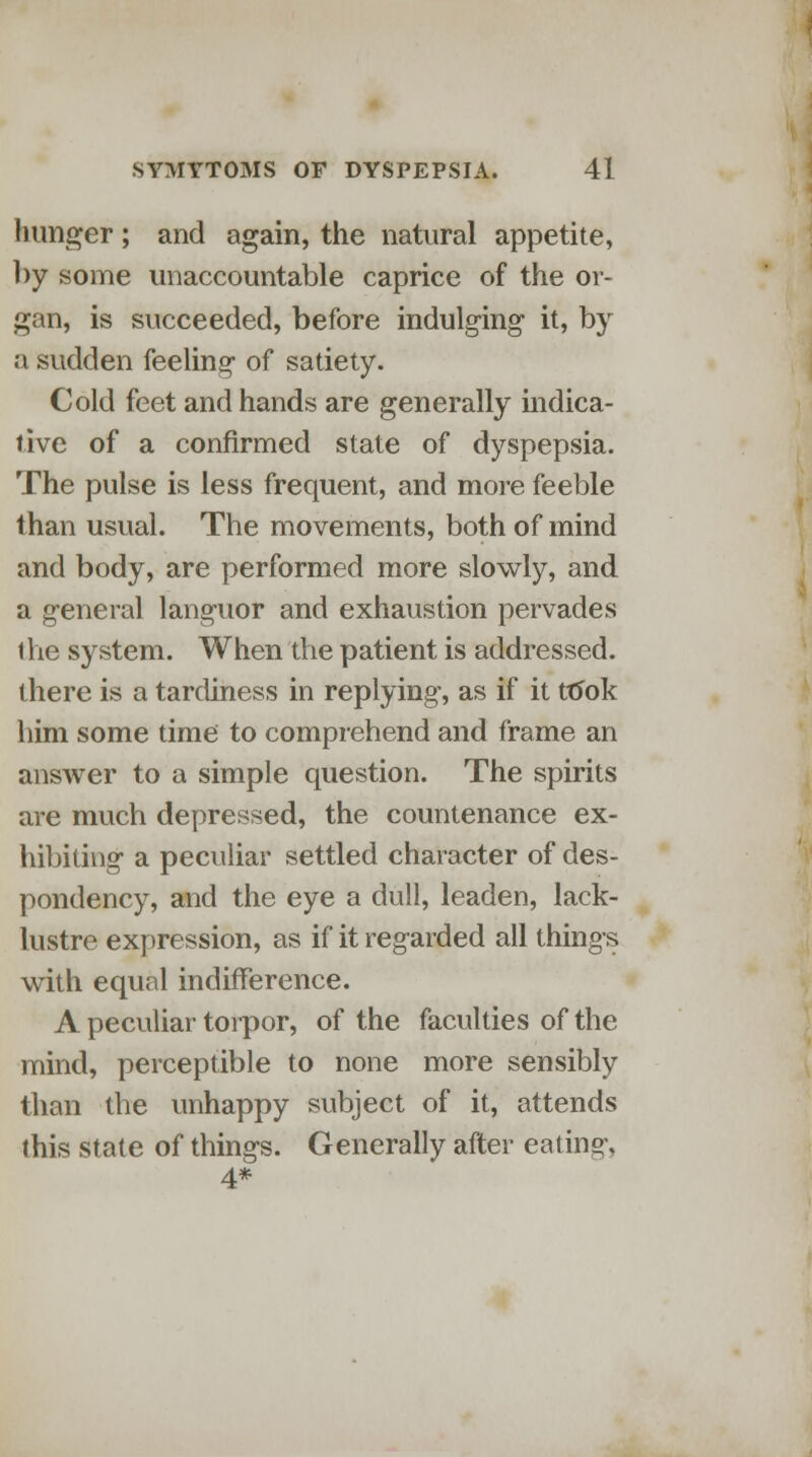 hunger; and again, the natural appetite, by some unaccountable caprice of the or- gan, is succeeded, before indulging it, by a sudden feeling of satiety. Cold feet and hands are generally indica- tive of a confirmed state of dyspepsia. The pulse is less frequent, and more feeble than usual. The movements, both of mind and body, are performed more slowly, and a general languor and exhaustion pervades the system. When the patient is addressed, there is a tardiness in replying, as if it took him some time to comprehend and frame an answer to a simple question. The spirits are much depressed, the countenance ex- hibiting a peculiar settled character of des- pondency, and the eye a dull, leaden, lack- lustre expression, as if it regarded all things with equal indifference. A peculiar torpor, of the faculties of the mind, perceptible to none more sensibly than the unhappy subject of it, attends this state of things. Generally after eating, 4*