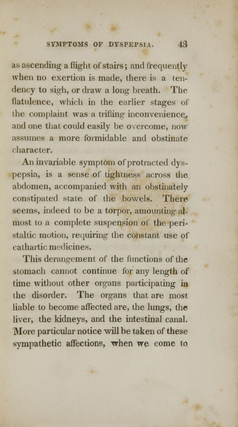 as ascending a flight of stairs; and frequently when no exertion is made, there is a ten- dency to sigh, or draw a long breath. The flatulence, which in the earlier stages of the complaint was a trifling inconvenience,, and one that could easily be overcome, now assumes a more formidable and obstinate character. An invariable symptom of protracted dys- pepsia, is a sense of tightness across the abdomen, accompanied with an obstinately constipated state of the bowels. There seems, indeed to be a torpor, amounting al- most to a complete suspension of the peri- staltic motion, requiring the constant use of cathartic medicines. This derangement of the functions of the stomach cannot continue for any length of time without other organs participating in the disorder. The organs that are most liable to become affected are, the lungs, the liver, the kidneys, and the intestinal canal. More particular notice will be taken of these sympathetic affections, when we come to