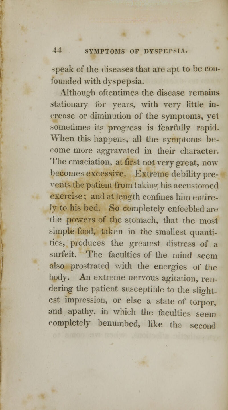 speak of the diseases that arc apt to be con- founded with dyspepsia. Although oftentimes the disease remains stationary for years, with very little in- crease or diminution of the symptoms, yet sometimes its progress is fearfully rapid. When this happens, all the symptoms be- come more aggravated in their character. The emaciation, at first not very great, now becomes excessive. Extreme debility pre- vents the patient from taking his accustomed exercise; and at length confines him entire- ly to his bed. So completely enfeebled are the powers of the stomach, that the most simple food, taken in the smallest quanti- ties, produces the greatest distress of a surfeit. The faculties of the mind seem also prostrated with the energies of the body. An extreme nervous agitation, ren- dering the patient susceptible to the slight- est impression, or else a state of torpor, and apathy, in which the faculties seem completely benumbed, like the second