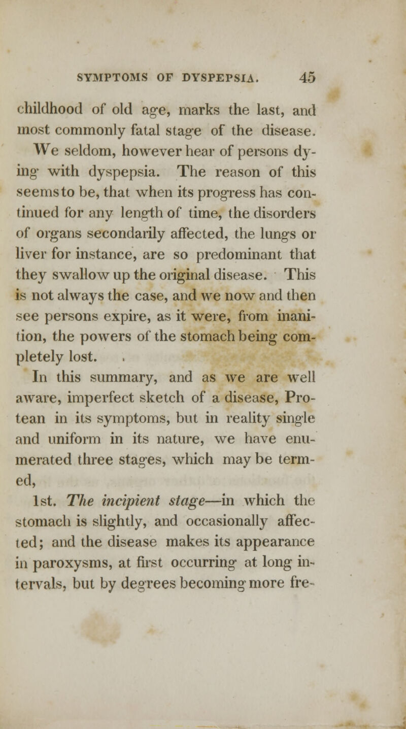 childhood of old age, marks the last, and most commonly fatal stage of the disease. We seldom, however hear of persons dy- ing- with dyspepsia. The reason of this seems to be, that when its progress has con- tinued for any length of time, the disorders of organs secondarily affected, the lungs or liver for instance, are so predominant that they swallow up the original disease. This is not always the case, and we now and then see persons expire, as it were, from inani- tion, the powers of the stomach being com- pletely lost. In this summary, and as we are well aware, imperfect sketch of a disease, Pro- tean in its symptoms, but in reality single and uniform in its nature, we have enu- merated three stages, which may be term- ed, 1st. The incipient stage—in which the stomach is slightly, and occasionally affec- ted; and the disease makes its appearance in paroxysms, at first occurring- at long in- tervals, but by degrees becoming more fre-