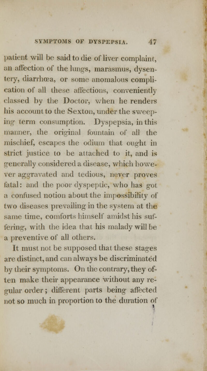 patient will be said to die of liver complaint, an affection of the lungs, marasmus, dysen- tery, diarrhoea, or some anomalous compli- cation of all these affections, conveniently classed by the Doctor, when he renders his account to the Sexton, under the sweep- ing term consumption. Dyspepsia, in this manner, the original fountain of all the mischief, escapes the odium that ought in strict justice to be attached to it, and is generally considered a disease, which howe- ver aggravated and tedious, never proves fatal: and the poor dyspeptic, who has got a confused notion about the impossibility of two diseases prevailing in the system at the same time, comforts himself amidst his suf- fering, with the idea that his malady will be a preventive of all others. It must not be supposed that these stages are distinct, and can always be discriminated by their symptoms. On the contrary, they of- ten make their appearance without any re- gular order; different parts being affected not so much in proportion to the duration of