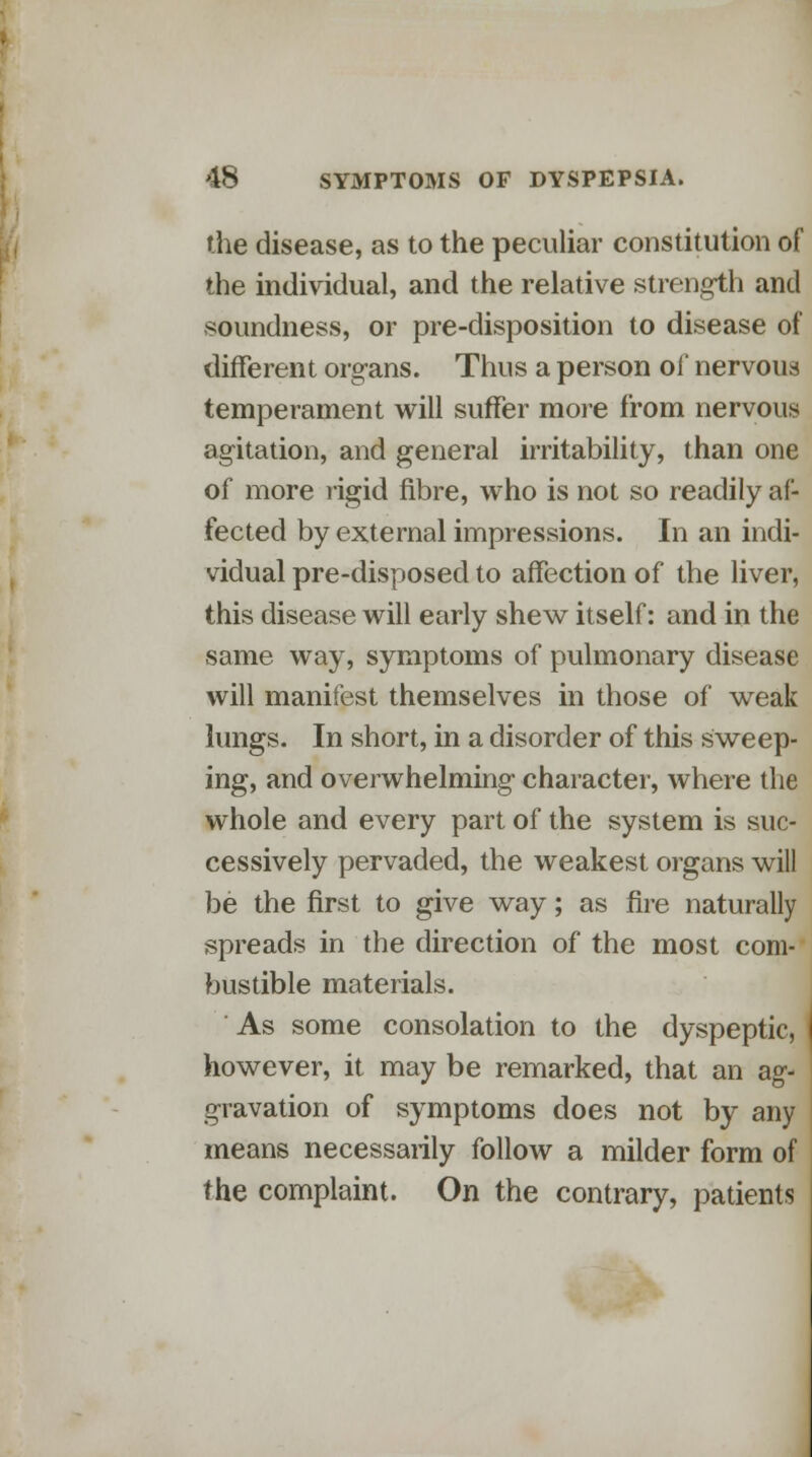 the disease, as to the peculiar constitution of the individual, and the relative strength and soundness, or pre-disposition to disease of different organs. Thus a person of nervous temperament will suffer more from nervous agitation, and general irritability, than one of more rigid fibre, who is not so readily af- fected by external impressions. In an indi- vidual pre-disposed to affection of the liver, this disease will early shew itself: and in the same way, symptoms of pulmonary disease will manifest themselves in those of weak lungs. In short, in a disorder of this sweep- ing, and overwhelming character, where the whole and every part of the system is suc- cessively pervaded, the weakest organs will be the first to give way; as fire naturally spreads in the direction of the most com- bustible materials. ' As some consolation to the dyspeptic, however, it may be remarked, that an ag- ' gravation of symptoms does not by any means necessarily follow a milder form of the complaint. On the contrary, patients