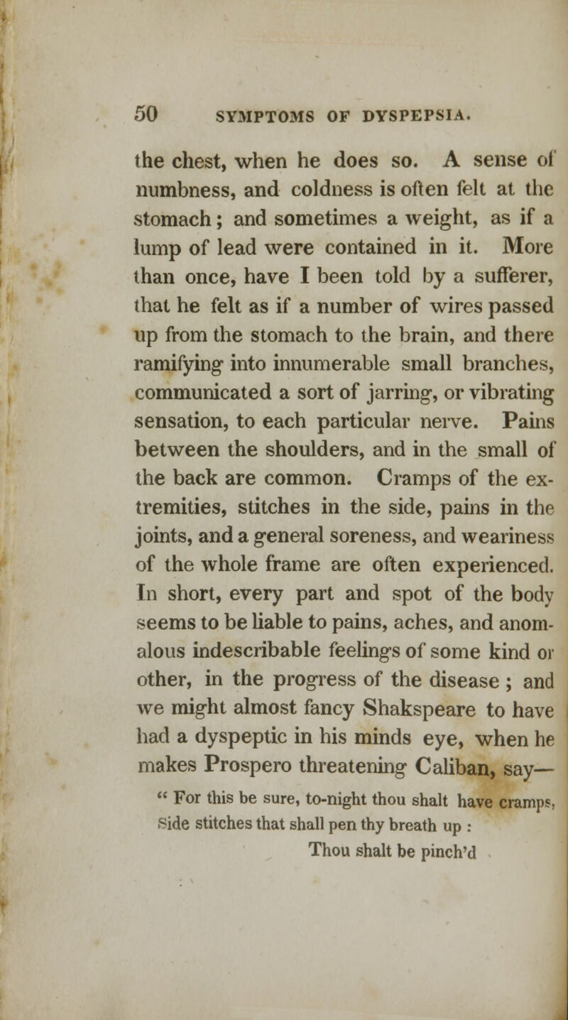 the chest, when he does so. A sense of numbness, and coldness is often felt at the stomach; and sometimes a weight, as if a lump of lead were contained in it. More than once, have I been told by a sufferer, that he felt as if a number of wires passed up from the stomach to the brain, and there ramifying into innumerable small branches, communicated a sort of jarring, or vibrating sensation, to each particular nerve. Pains between the shoulders, and in the small of the back are common. Cramps of the ex- tremities, stitches in the side, pains in the joints, and a general soreness, and weariness of the whole frame are often experienced. In short, every part and spot of the body seems to be liable to pains, aches, and anom- alous indescribable feelings of some kind or other, in the progress of the disease ; and we might almost fancy Shakspeare to have had a dyspeptic in his minds eye, when he makes Prospero threatening Caliban, say—  For this be sure, to-night thou shalt have cramps. Side stitches that shall pen thy breath up : Thou shalt be pinch'd