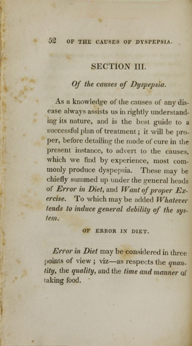 SECTION III. Of the causes of Dyspepsia. As a knowledge of the causes of any dis- ease always assists us in rightly understand- ing its nature, and is the best guide to a successful plan of treatment; it will be pro- per, before detailing- the mode of cure in the present instance, to advert to the causes, which we find by experience, most com- monly produce dyspepsia. These may be chiefly summed up under the general heads of Error in Diet, and Want of proper Ex- ercise. To which may be added Whatever fends to induce general debility of the sys- tem. OF ERROR IN DIET. Error in Diet may be considered in three points of view; viz—as respects the quan- tity, the quality, and the time and manner of taking food.