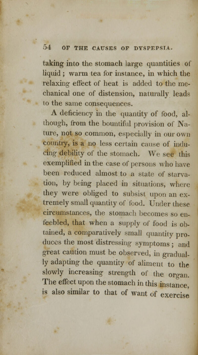 taking into the stomach large quantities of liquid ; warm tea for instance, in which the relaxing effect of heat is added to the me- chanical one of distension, naturally leads to the same consequences. A deficiency in the quantity of food, al- though, from the bountiful provision of Na- ture, not so common, especially in our own country, is a no less certain cause of indu- cing debility of the stomach. We see this exemplified in the case of persons who have been reduced almost to a state of starva- tion, by being placed in situations, where they were obliged to subsist upon an ex- tremely small quantity of food. Under these circumstances, the stomach becomes so en- feebled, that when a supply of food is ob- tained, a comparatively small quantity pro- duces the most distressing symptoms ; and great caution must be observed, in gradual- ly adapting the quantity of aliment to the slowly increasing strength of the organ. The effect upon the stomach in this instance is also similar to that of want of exercise