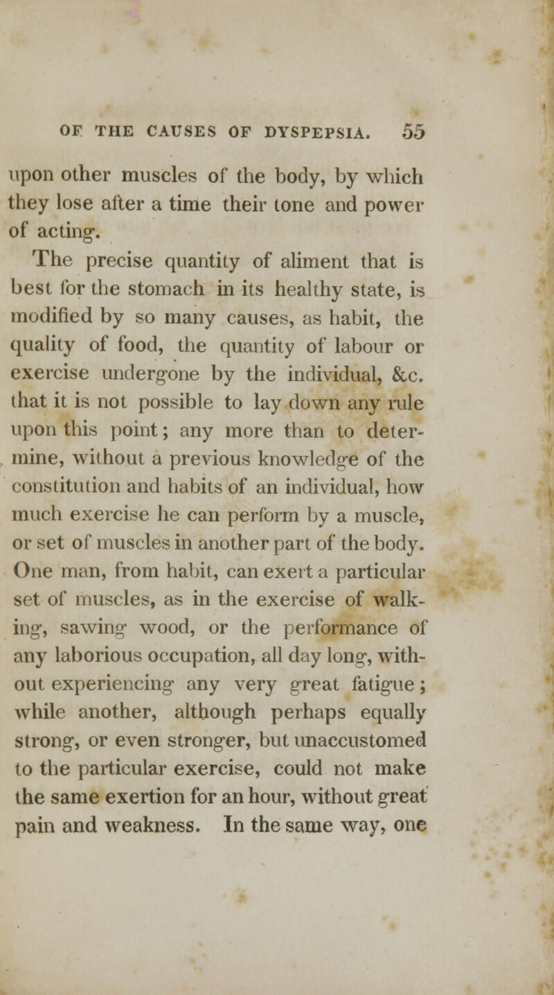 upon other muscles of the body, by which they lose after a time their tone and power of acting*. The precise quantity of aliment that is best for the stomach in its healthy state, is modified by so many causes, as habit, the quality of food, the quantity of labour or exercise undergone by the individual, &c. that it is not possible to lay down any rule upon this point; any more than to deter- mine, without a previous knowledge of the constitution and habits of an individual, how much exercise he can perform by a muscle, or set of muscles in another part of the body. One man, from habit, can exert a particular set of muscles, as in the exercise of walk- ing, sawing- wood, or the performance of any laborious occupation, all day long, with- out experiencing any very great fatigue; while another, although perhaps equally strong, or even stronger, but unaccustomed to the particular exercise, could not make the same exertion for an hour, without great pain and weakness. In the same way, one