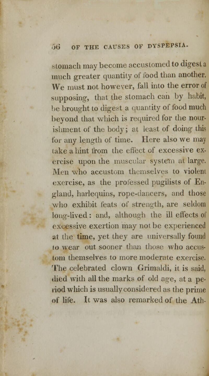 •stomach may become accustomed to digest a much greater quantity of food than another. We must not however, fall into the error of supposing-, that the stomach can by habit, he brought to digest a quantity of food much beyond that which is required for the nour- ishment of the body; at least of doing this for any length of time. Here also we may take a hint from the effect of excessive ex- ercise upon the muscular system at large. Men who accustom themselves to violent exercise, as the professed pugilists of En- gland, harlequins, rope-dancers, and those who exhibit feats of strength, are seldom long-lived: and, although the ill effects of excessive exertion may not be experienced at the time, yet they are universally found to wear out sooner than those who accus- tom themselves to more moderate exercise. The celebrated clown Grimaldi, it is said, died with all the marks of old age, at a pe- riod winch is usually considered as the prime of life. It was also remarked of the Ath-