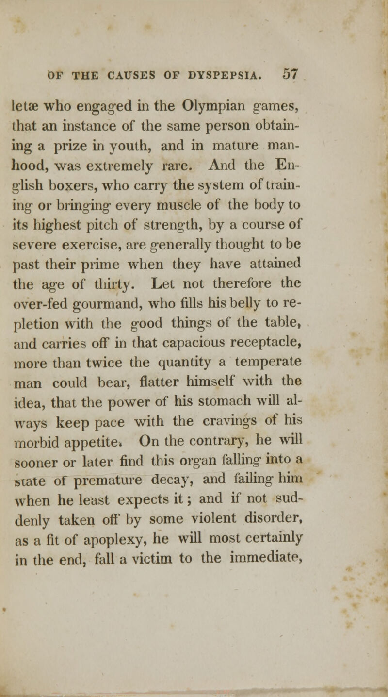 letae who engaged in the Olympian games, that an instance of the same person obtain- ing a prize in youth, and in mature man- hood, was extremely rare. And the En- glish boxers, who carry the system of train- ing or bringing every muscle of the body to its highest pitch of strength, by a course of severe exercise, are generally thought to be past their prime when they have attained the age of thirty. Let not therefore the over-fed gourmand, who fills his belly to re- pletion with the good things of the table, and carries off in that capacious receptacle, more than twice the quantity a temperate man could bear, flatter himself with the idea, that the power of his stomach will al- ways keep pace with the cravings of his morbid appetite. On the contrary, he will sooner or later find this organ falling into a state of premature decay, and failing him when he least expects it; and if not sud- denly taken off by some violent disorder, as a fit of apoplexy, he will most certainly in the end, fall a victim to the immediate,