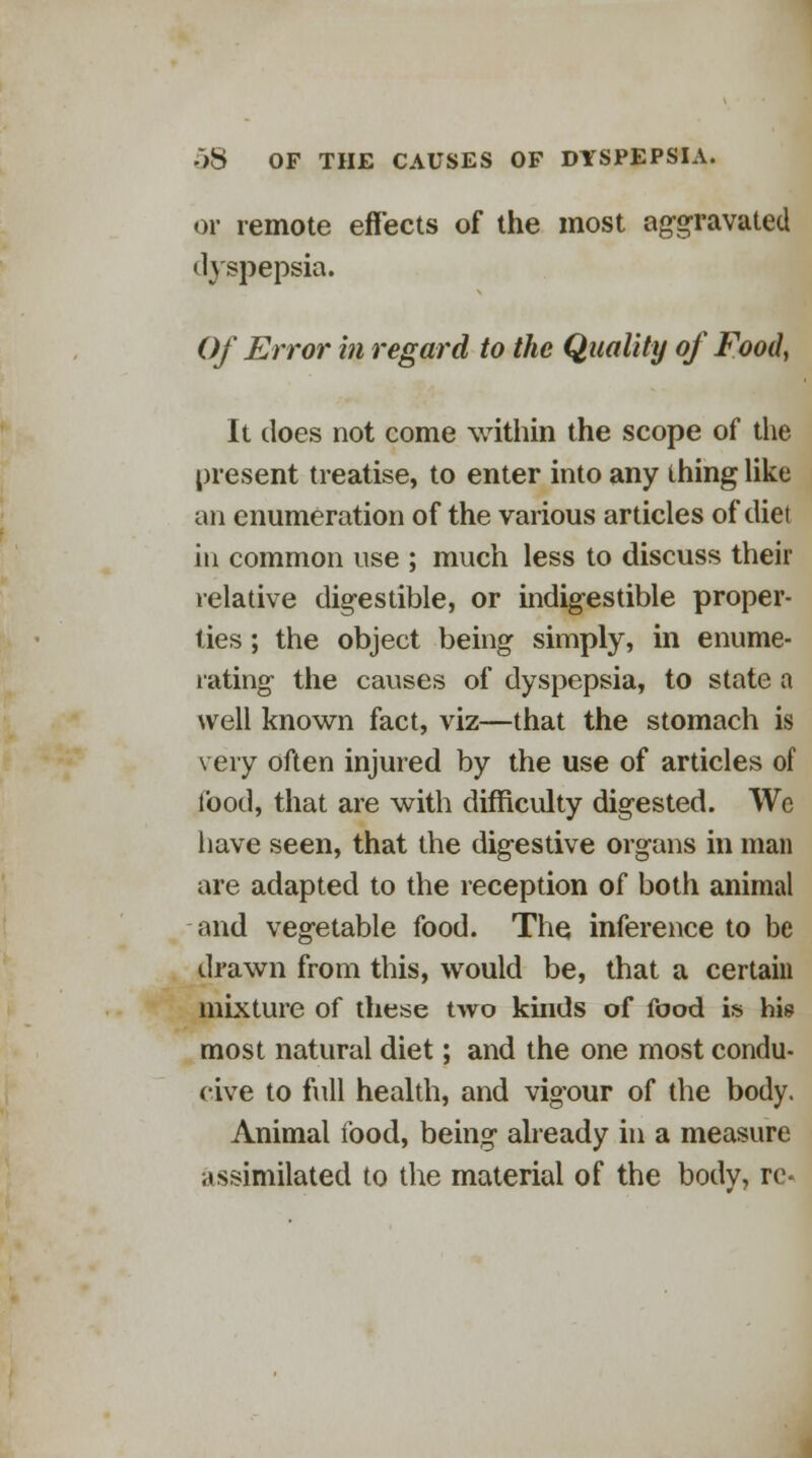 or remote effects of the most aggravated dyspepsia. Of Error in regard to the Quality of Food, It does not come within the scope of the present treatise, to enter into any thing like an enumeration of the various articles of diet in common use ; much less to discuss their relative digestible, or indigestible proper- ties ; the object being simply, in enume- rating the causes of dyspepsia, to state a well known fact, viz—that the stomach is very often injured by the use of articles of food, that are with difficulty digested. We have seen, that the digestive organs in man are adapted to the reception of both animal and vegetable food. The inference to be drawn from this, would be, that a certain mixture of these two kinds of food is his most natural diet; and the one most condu- cive to full health, and vigour of the body. Animal food, being already in a measure assimilated to the material of the body, re-