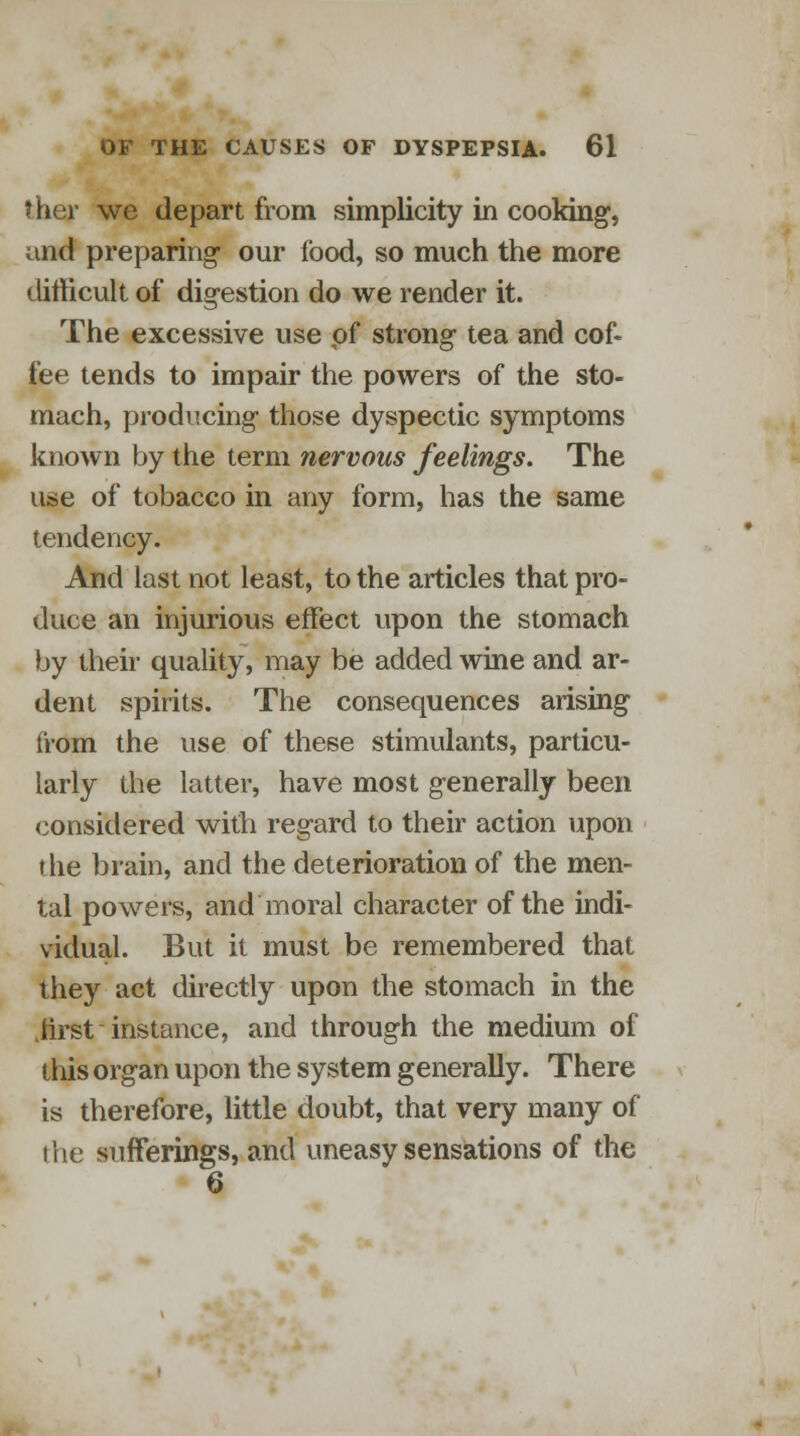 J her we depart from simplicity in cooking, and preparing- our food, so much the more difficult of dig-estion do we render it. The excessive use of strong tea and cof- fee tends to impair the powers of the sto- mach, producing- those dyspectic symptoms known by the term nervous feelings. The use of tobacco in any form, has the same tendency. And last not least, to the articles that pro- duce an injurious effect upon the stomach by their quality, may be added wine and ar- dent spirits. The consequences arising from the use of these stimulants, particu- larly the latter, have most generally been considered with regard to their action upon the brain, and the deterioration of the men- tal powers, and moral character of the indi- vidual. But it must be remembered that they act directly upon the stomach in the .first instance, and through the medium of this organ upon the system generally. There is therefore, little doubt, that very many of the sufferings, and uneasy sensations of the 6