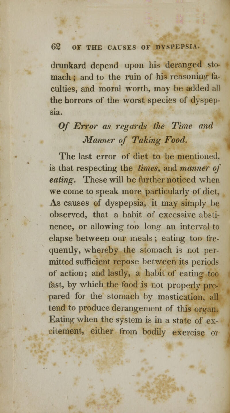 drunkard depend upon his deranged sto- mach ; and to the ruin of his reasoning- fa- culties, and moral worth, may be added all the horrors of the worst species of dyspep- sia. Of Error as regards the Time and Manner of Taking Food. The last error of diet to be mentioned, is that respecting the times, and manner of eating. These will be further noticed when we come to speak more particularly of diet, As causes of dyspepsia, it may simply be observed, that a habit of excessive absti- nence, or allowing- too long an interval to elapse between our meals; eating too fre- quently, whereby the stomach is not per- mitted sufficient repose between its periods of action; and lastly, a habit of eating too fast, by which the food is not properly pre- pared for the stomach by mastication, all tend to produce derangement of this organ. Eating when the system is in a state of ex- citement, either from bodily exercise or