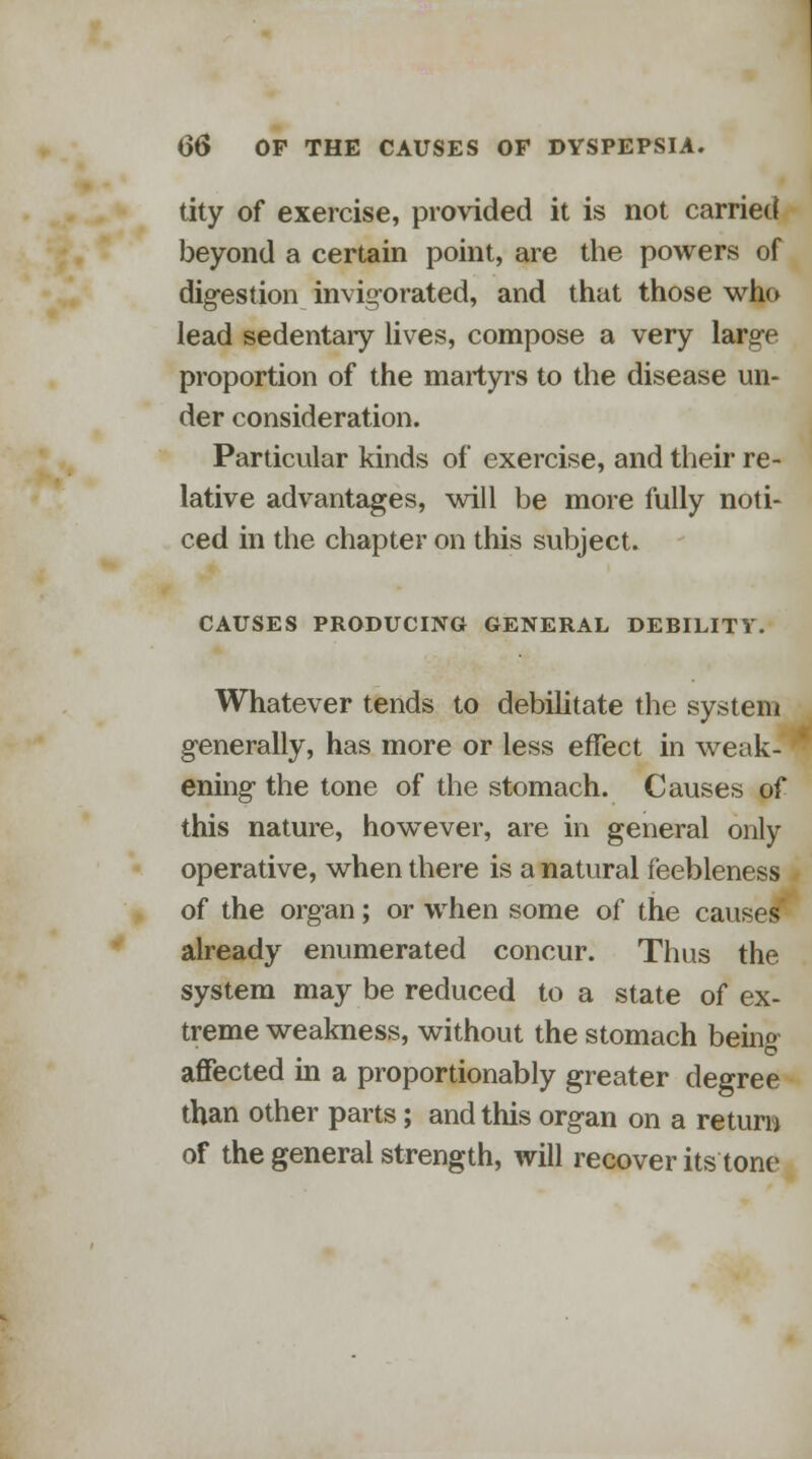 tity of exercise, provided it is not carried beyond a certain point, are the powers of digestion invigorated, and that those who lead sedentaiy lives, compose a very large proportion of the martyrs to the disease un- der consideration. Particular kinds of exercise, and their re- lative advantages, will be more fully noti- ced in the chapter on this subject. CAUSES PRODUCING GENERAL DERILITV. Whatever tends to debilitate the system generally, has more or less effect in weak- ening the tone of the stomach. Causes of this nature, however, are in general only operative, when there is a natural feebleness of the organ; or when some of the causes already enumerated concur. Thus the system may be reduced to a state of ex- treme weakness, without the stomach being- affected in a proportionably greater degree than other parts; and this organ on a return of the general strength, will recover its tone