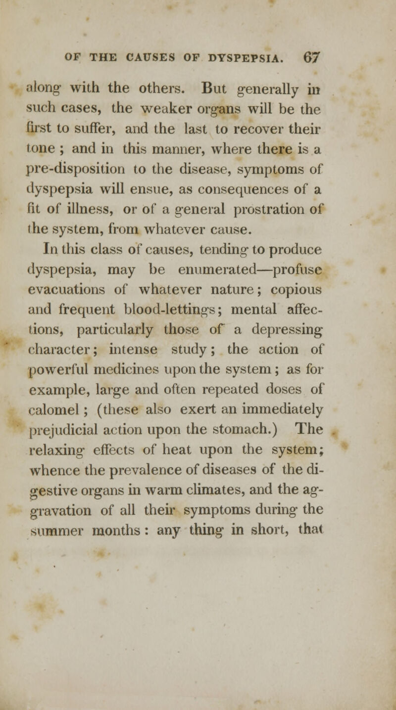 along- with the others. But generally in such cases, the weaker organs will be the first to suffer, and the last to recover their tone ; and in this manner, where there is a pre-disposition to the disease, symptoms of dyspepsia will ensue, as consequences of a fit of illness, or of a general prostration of the system, from whatever cause. In this class of causes, tending to produce dyspepsia, may be enumerated—profuse evacuations of whatever nature; copious and frequent blood-lettings; mental affec- tions, particularly those of a depressing character; intense study; the action of powerful medicines upon the system; as for example, large and often repeated doses of calomel; (these also exert an immediately prejudicial action upon the stomach.) The relaxing effects of heat upon the system; whence the prevalence of diseases of the di- gestive organs in warm climates, and the ag- gravation of all their symptoms during the summer months: any thing in short, that