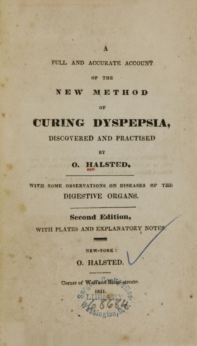 A FULL AND ACCURATE ACCOUNT OP THE BTEW METHOD OP CURING DYSPEPSIA, DISCOVERED AND PRACTISED BY O. HALSTED. WITH SOME OBSERVATIONS ON DISEASES OP THB DIGESTIVE ORGANS. Second Edition, WITH PLATES AND EXPLANATORY NEW-YORK : O. HALSTED. Corner of Wairand Sro^-^reetf- 1831-