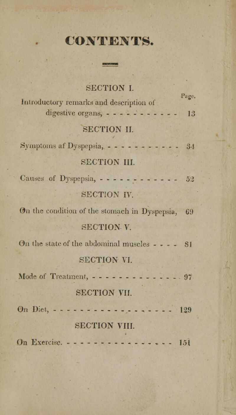 CONTENTS. SECTION I. Page. Introductory remarks and description of digestive organs, 13 SECTION II. Symptoms af Dyspepsia, 34 SECTION III. Causes of Dyspepsia, 5i SECTION IV. On the condition of the stomach in Dyspepsia, CD SECTION V. On the state of the ahdominal muscles - - - - SI SECTION VI. Mode of Treatment, 07 SECTION VII. On Diet, , - - . - 139 SECTION VIII. On Exercise. 151