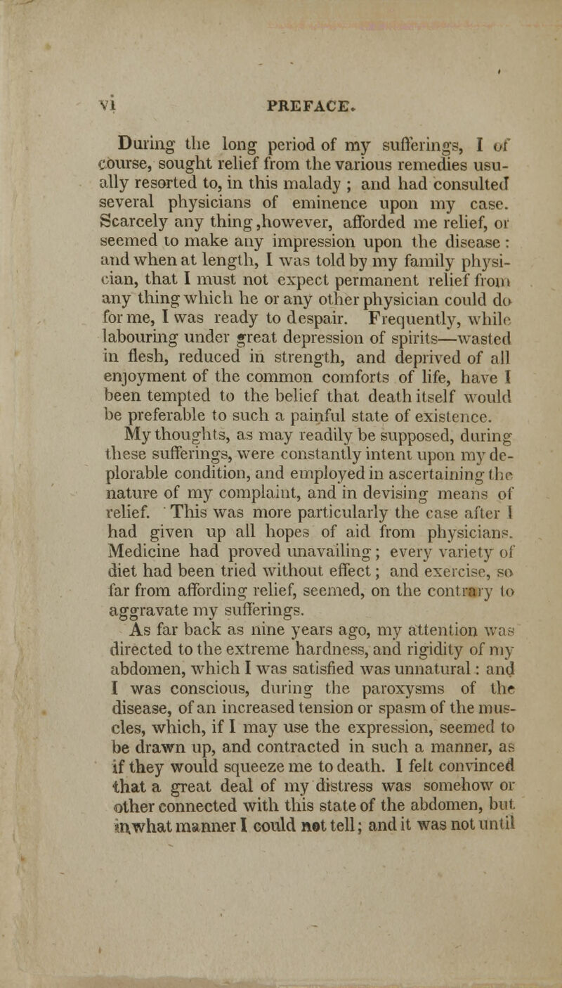 During the long period of my sufferings, I of course, sought relief from the various remedies usu- ally resorted to, in this malady ; and had consulted several physicians of eminence upon my case. Scarcely any thing ,however, afforded me relief, or seemed to make any impression upon the disease: and when at length, I was told by my family physi- cian, that I must not expect permanent relief fi on > any thing which he or any other physician could do forme, I was ready to despair. Frequently, while, labouring under great depression of spirits—wasted in flesh, reduced in strength, and deprived of all enjoyment of the common comforts of life, have I been tempted to the belief that death itself would be preferable to such a painful state of existence. My thoughts, as may readily be supposed, during these sufferings, were constantly intent upon my de- plorable condition, and employed in ascertaining the nature of my complaint, and in devising means of relief. This was more particularly the case after I had given up all hopes of aid from physicians. Medicine had proved unavailing; every variety of diet had been tried without effect; and exercise, so far from affording relief, seemed, on the contrary to aggravate my sufferings. As far back as nine years ago, my attention was directed to the extreme hardness, and rigidity of my abdomen, which I was satisfied was unnatural: and I was conscious, during the paroxysms of the disease, of an increased tension or spasm of the mus- cles, which, if I may use the expression, seemed to be drawn up, and contracted in such a manner, as if they would squeeze me to death. I felt convinced that a great deal of my distress was somehow or other connected with this state of the abdomen, but. in what manner I could net tell; and it was not until