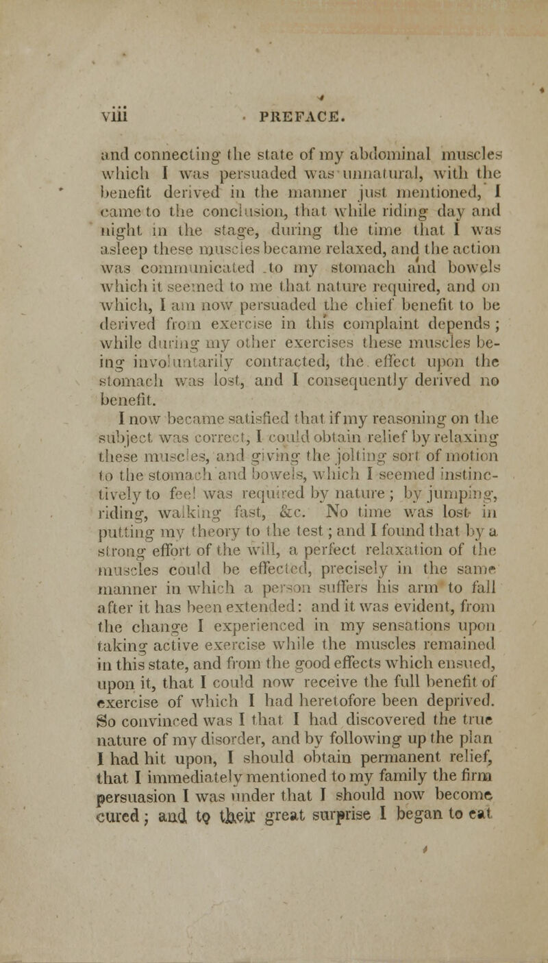 Mil ■ PREFACE. and connecting the state of my abdominal muscles wliicli I was persuaded was unnatural, with the benefit derived in the maimer just mentioned, 1 came to the conclusion, that while riding- day and night m the stage, during the time that 1 was asleep these muscles became relaxed, and the action was communicated .to my stomach and bowels which it seemed to me that nature required, and on which, I am now persuaded the chief benefit to be derived from exercise in this complaint depends; while during my other exercises these muscles he- ing involuntarily contracted, the effect upon the stomach was lost, and I consequently derived no benefit. I now became satisfied that if my reasoning on the subject was correct; I could obtain relief by relaxing these muscles, and giving the jolting son of motion to the stomach and bowels, which I seemed instinc- tively to fee! was required by nature; by jumping, riding, walking fast, &c. No time was lost m putting my theory to the test; and I found that by a si rung effort of the will, a perfect relax;;! ion of the muscles could lie effected, precisely in the same manner in which a person suffers his arm to fall after it has been extended: and it was evident, from the change I experienced in my sensations upon taking active exercise while the muscles remained in this state, and from the good effects which ensued, upon it, that I could now receive the full benefit of exercise of which I had heretofore been deprived. So convinced was I that I had discovered the true nature of my disorder, and by following up the plan I had hit upon, I should obtain permanent relief, that. I immediately mentioned to my family the firm persuasion I was under that I should now become cured; and to t&eir. great surprise I began to eat