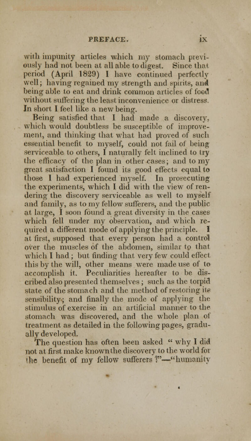 with impunity articles which my stomach previ- ously had not been at all able to digest. Since that period (April 1829) I have continued perfectly well; having regained my strength and spirits, and being able to eat and drink common articles of food without suffering the least inconvenience or distress. In short I feel like a new being. Being satisfied that I had made a discovery, which would doubtless be susceptible of improve- ment, and thinking that what had proved of such essential benefit to myself, could not fail of being serviceable to others, I naturally felt inclined to try the efficacy of the plan in other cases; and to my great satisfaction I found its good effects equal to those 1 had experienced myself. In prosecuting the experiments, which I did with the view of ren- dering the discovery serviceable as well to myself and family, as to my fellow sufferers, and the public at large, I soon found a great diversity in the cases which fell under my observation, and which re- quired a different mode of applying the principle. I at first, supposed that every person had a control over the muscles of the abdomen, similar to that which I had; but finding that very few could effect ihis by the will, other means were made use of to accomplish it. Peculiarities hereafter to be dis- cribed also presented themselves ; such as the torpid state of the stomach and the method of restoring it? sensibility-; and finally the mode of applying the stimulus of exercise in an artificial manner to the stomach was discovered, and the whole plan of treatment as detailed in the following pages, gradu- ally developed. The question has often been asked  why I did not at first make known the discovery to the world for ♦he benefit of my fellow sufferers V*—humanity