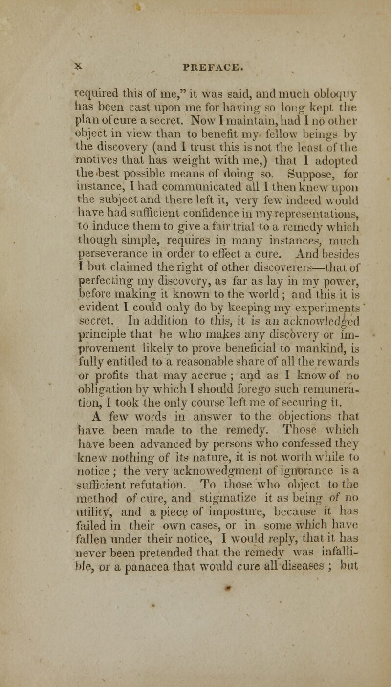 required this of me, it was said, and much obloqii) has been cast upon me for having so long kept the plan of cure a secret. Now I maintain, had I no other object in view than to benefit my fellow beings by the discovery (and I trust this is not the least of the motives that has weight with me,) that 1 adopted the 'best possible means of doing so. Suppose, for instance, I had communicated all I then knew upon the subject and there left it, very few indeed would have had sufficient confidence in my representations, to induce them to give a fair trial to a remedy which though simple, requires in many instances, much perseverance in order to effect a cure. And besides I but claimed the right of other discoverers—that of perfecting my discovery, as far as lay in my power, before making it known to the wTorld ; and this it is evident I could only do by keeping my experiments secret. In addition to this, it is an acknowledged principle that he who makes any discovery or im- provement likely to prove beneficial to mankind, is full)'' entitled to a reasonable share of all the reAvards or profits that may accrue ; and as I know of no obligation by which I should forego such remunera- tion, I took the only course left me of securing it. A few words in answer to the objections that have been made to the remedy. Those which have been advanced by persons who confessed they knew nothing of its nature, it is not worth while to notice ; the very acknowedgment of ignorance is a sufficient refutation. To those who object to the method of cure, and stigmatize it as being of no utility, and a piece of imposture, because it has failed in their own cases, or in some which have fallen under their notice, I would reply, that it has never been pretended that the remedy was infalli- ble, or a panacea that would cure all diseases ; but