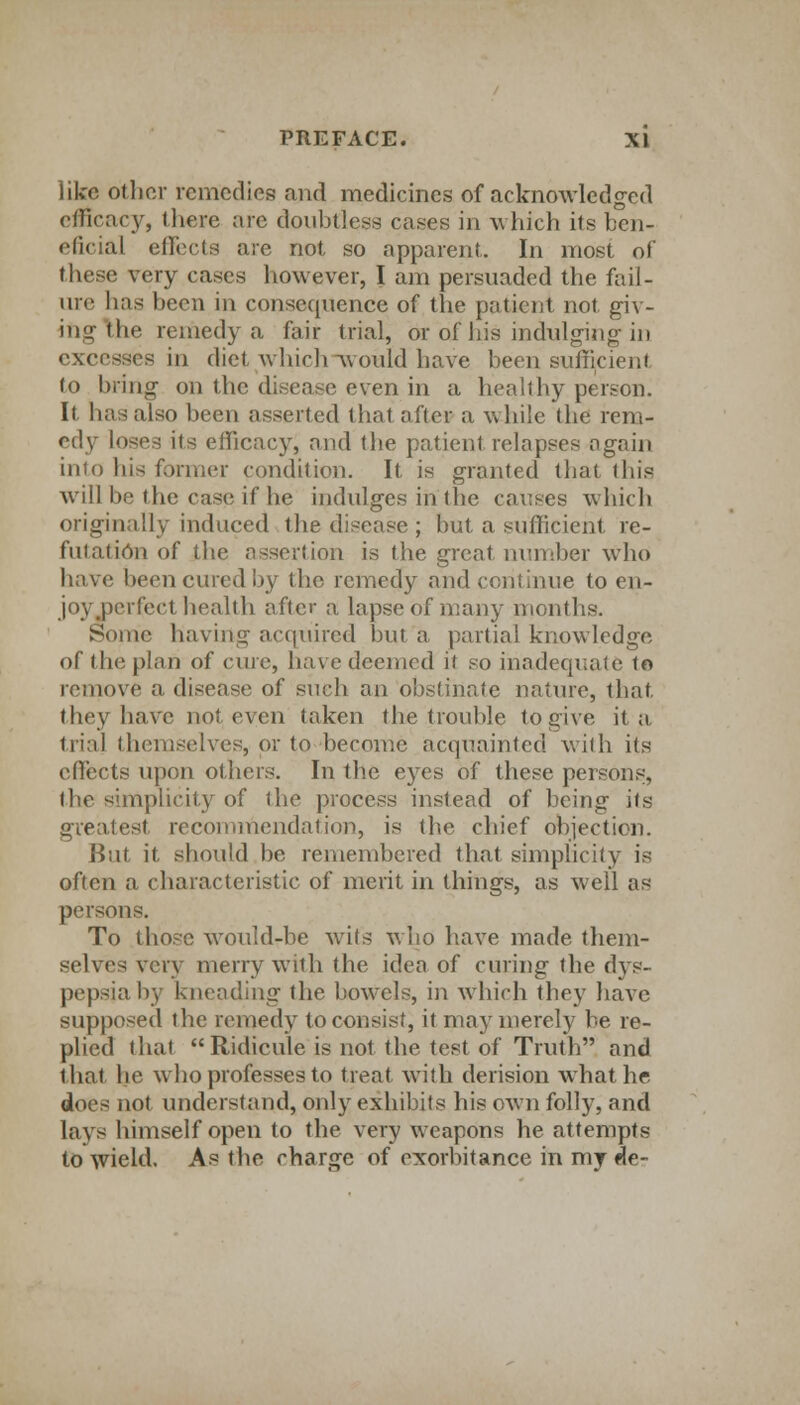 like other remedies and medicines of acknowledged efficacy, there are doubtless cases in which Us ben- eficial effects are not so apparent,. In most of these very cases however, I am persuaded the fail- ure has been in consequence of the patient not giv- ing the remedy a fair trial, or of his indulging in excesses in diet which would have been sufficient. to bring on the disease even in a healthy person. It has also been asserted that after a while the rem- edy loses its efficacy, and the patient relapses again into his former condition. It is granted that this will be the case if he indulges in the causes which originally induced the disease ; but a sufficient re- futation of the assertion is the great number who have been cured by the remedy and continue to en- joy perfect health after a lapse of many months. Some having acquired but a partial knowledge of (lit; plan of cure, have deemed ii so inadequate to remove a disease of such an obstinate nature, that they have not even taken the trouble to give it a trial themselves, or to become acquainted with its effects upon others. In the eyes of these persons, (lie simplicity of the process instead of being its greatest recommendation, is the chief objection. But it, should be remembered that simplicity is often a characteristic of merit in things, as well as persons. To those would-be wits who have made them- selves very merry with the idea of curing the dys- pepsia by kneading the bowrcls, in which they have supposed the remedy to consist, it may merely be re- plied that Ridicule is not the test of Truth and that he who professes to treat with derision what he does not understand, only exhibits his own folly, and lays himself open to the very weapons he attempts to wield. As the charge of exorbitance in my de-