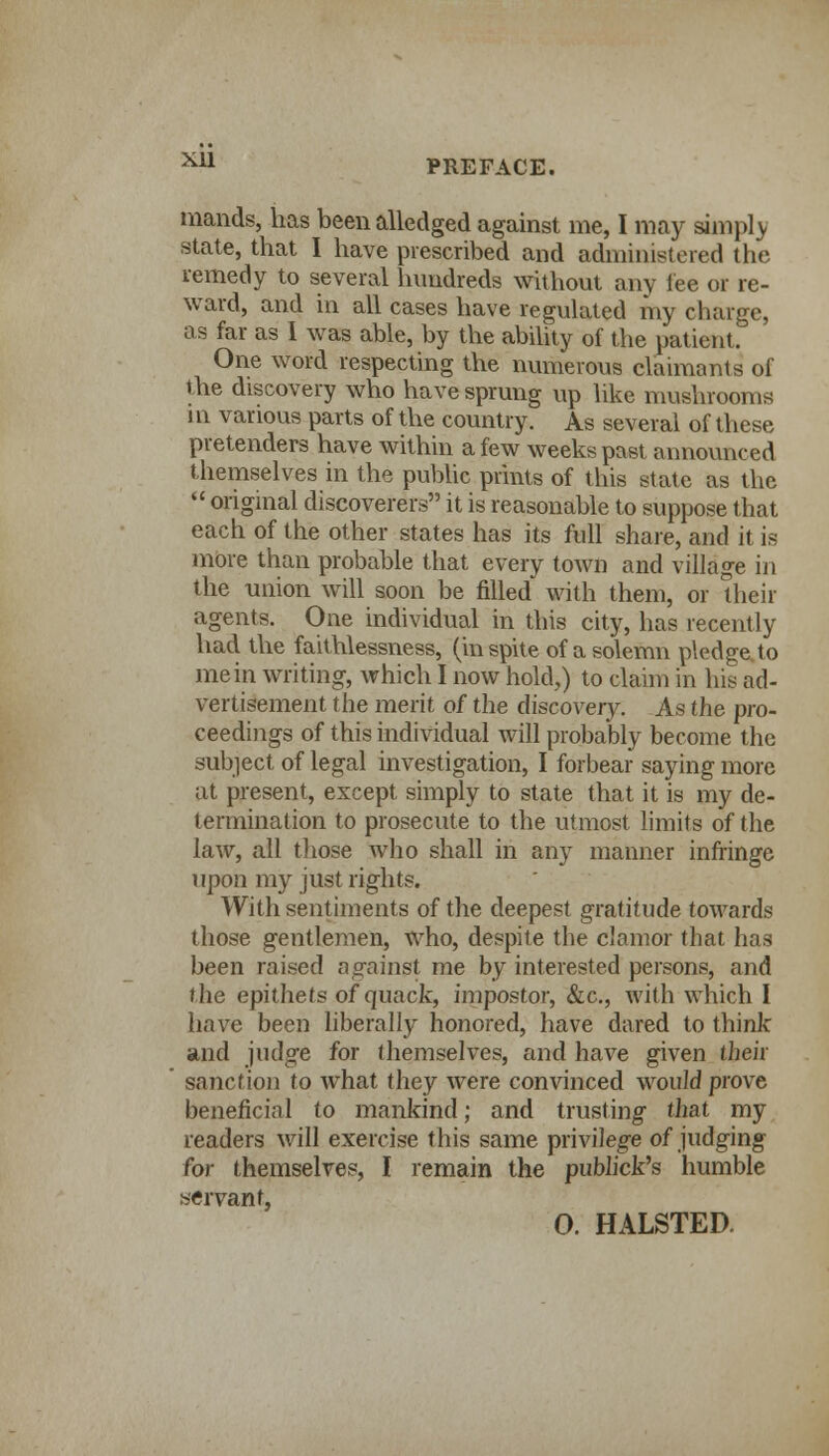 mauds, has been alledged against me, I may simpl v state, that I have prescribed and administered the remedy to several hundreds without any fee or re- ward, and in all cases have regulated my charge, as far as 1 was able, by the ability of the patient. One word respecting the numerous claimants of ihe discovery who have sprung up like mushrooms 1 n various parts of the country. As several of these pretenders have within a few weeks past announced themselves in the public prints of this state as the  original discoverers it is reasonable to suppose that each of the other states has its full share, and it is more than probable that every town and village in the union will soon be filled with them, or Uieir agents. One individual in this city, has recently had the faithlessness, (in spite of a solemn pledge to mein writing, which I now hold,) to claim in his ad- vertisement the merit of the discovery. As the pro- ceedings of this individual will probably become the subject of legal investigation, I forbear saying more at present, except simply to state that it is my de- termination to prosecute to the utmost limits of the law, all those who shall in any manner infringe upon my just rights. With sentiments of the deepest gratitude towards those gentlemen, who, despite the clamor that has been raised against me by interested persons, and the epithets of quack, impostor, &c, with which I have been liberally honored, have dared to think and judge for themselves, and have given their sanction to what they were convinced would prove beneficial to mankind; and trusting that my readers will exercise this same privilege of judging for themselves, I remain the publick's humble servant, O. HALSTED.