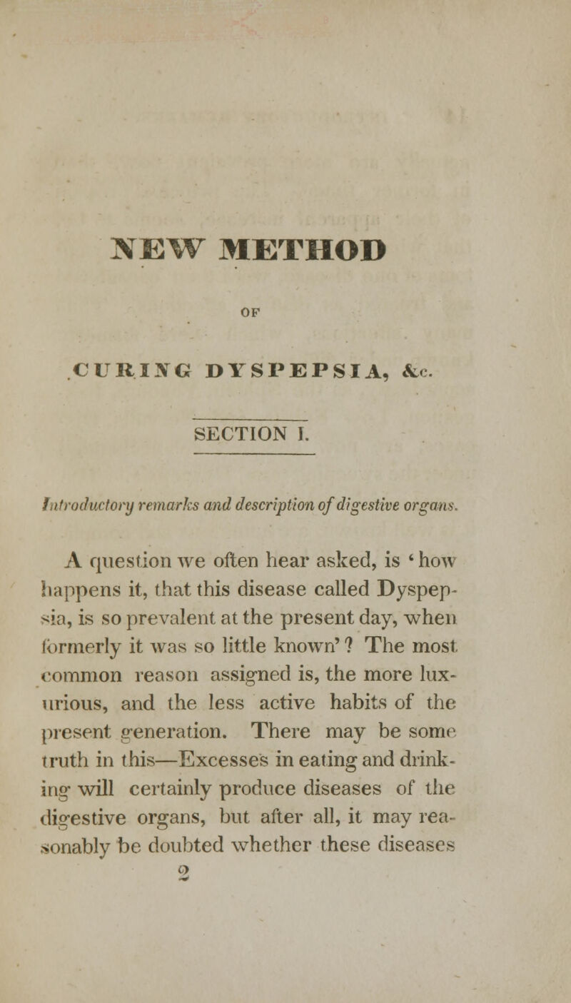 NEW METHOD OF CUR.IXG DYSPEPSIA, &c. SECTION I. Introductory remarks and description of digestive organs. A question we often hear asked, is * how happens it, that this disease called Dyspep- sia, is so prevalent at the present day, when formerly it was so little known' ? The most. common reason assigned is, the more lux- urious, and the less active habits of the present generation. There may be some truth in this—Excesses in eating and drink- ing will certainly produce diseases of the digestive organs, but after all, it may rea- sonably be doubted whether these diseases