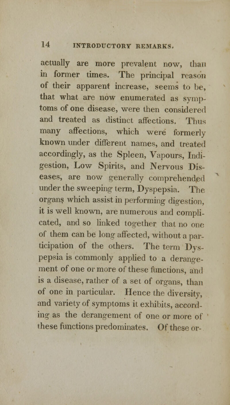 actually are more prevalent now, than in former times. The principal reason of their apparent increase, seems to be, that what are now enumerated as symp- toms of one disease, were then considered and treated as distinct affections. Thus many affections, which were formerly known under different names, and treated accordingly, as the Spleen, Vapours, Indi- gestion, Low Spirits, and Nervous Dis- eases, are now generally comprehended under the sweeping term, Dyspepsia. The organ? which assist in performing digestion, it is well known, are numerous and compli- cated, and so linked together that no one of them can be long affected, without a par- ticipation of the others. The term Dys- pepsia is commonly applied to a derange- ment of one or more of these functions, and is a disease, rather of a set of organs, than of one in particular. Hence the diversity, and variety of symptoms it exhibits, accord- ing as the derangement of one or more of ' these functions predominates. Of these or-