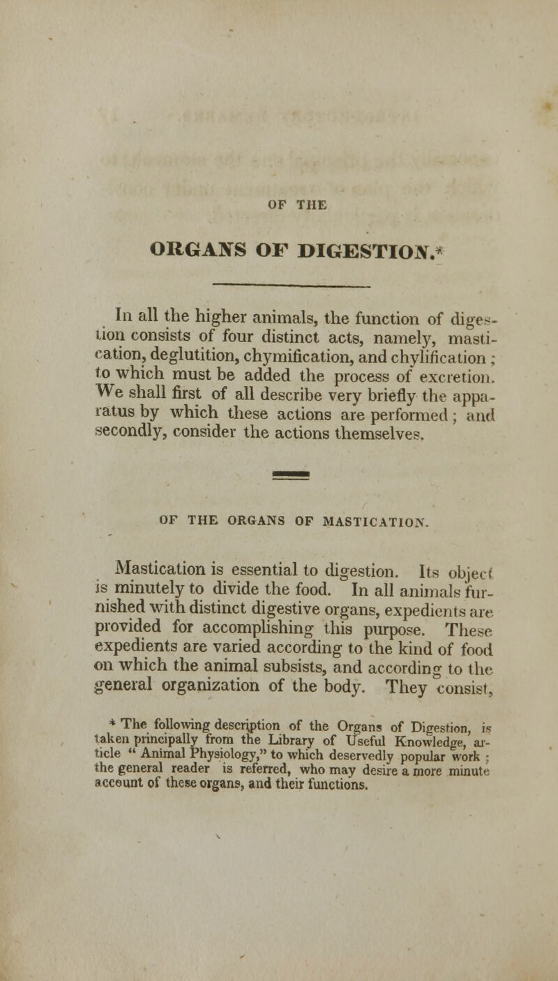 OF THE ORGANS OF DIGESTION.* In all the higher animals, the function of diges- tion consists of four distinct acts, namely, masti- cation, deglutition, chymification, and chylification ; to which must be added the process of excretion. We shall first of all describe very briefly the appa- ratus by which these actions are performed; and secondly, consider the actions themselves. OF THE ORGANS OF MASTICATION. Mastication is essential to digestion. Its object is minutely to divide the food. In all animals fur- nished with distinct digestive organs, expedients are provided for accomplishing this purpose. These. expedients are varied according to the kind of food on which the animal subsists, and according to the general organization of the body. They consist, * The following description of the Organs of Digestion, is taken principally from the Library of Useful Knowledge, ar- ticle Animal Physiology, to which deservedly popular work ; the general reader is referred, who may desire a more minute account of these organs, and their functions.