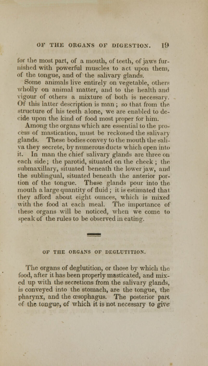 for the most part, of a mouth, of teeth, of jaws fur- nished with powerful muscles to act upon them, of the tongue, and of the salivary glands. Some animals live entirely on vegetable, others wholly on animal matter, and to the health and vigour of others a mixture of both is necessary. Of this latter description is man ; so that from the. structure of his teeth alone, we are enabled to de- cide upon the kind of food most proper for him. Among the organs which are essential to the pro- cess of mastication, must be reckoned the salivary glands. These bodies convey to the mouth the sali- va they secrete, by numerous ducts which open into it. In man the chief salivary glands are three on each side; the parotid, situated on the cheek ; the. submaxillary, situated beneath the lower jaw, and the sublingual, situated beneath the anterior por- tion of the tongue. These glands pour into the mouth a large quantity of fluid ; it is estimated that, they afford about eight ounces, which is mixed with the food at each meal. The importance of these organs will be noticed, when we come to speak of the rules to be observed in eating. OF THE ORGANS OF DEGLUTITION. The organs of deglutition, or those by which the food, after it has been properly masticated, and mix- ed up with the secretions from the salivary glands, is conveyed into the stomach, are the tongue, the pharynx, and the oesophagus. The posterior part of the tongue, of which it is not necessary to give