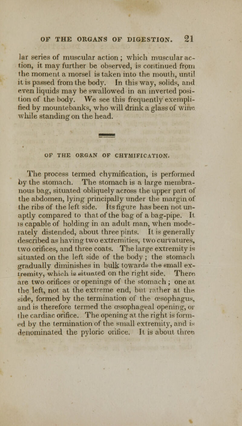 Jar series of muscular action ; which muscular ac- tion, it may further be observed, is continued from the moment a morsel is taken into the mouth, until it is passed from the body. In this way, solids, and even liquids may be swallowed in an inverted posi- tion of the body. We see this frequently exempli- fied by mountebanks, who will drink a glass of wine while standing on the head. OP THE ORGAN OF CHYMIFICATION. The process termed chymification, is performed by the stomach. The stomach is a large membra- nous bag, situated obliquely across the upper part of the abdomen, lying principally under the margin of the ribs of the left side. Its figure has been not un- aptly compared to that of the bag of a bag-pipe. It is capable of holding in an adult man, when mode- rately distended, about three pints. It is generally described as having two extremities, two curvatures, two orifices, and three coats. The large extremity is situated on the left side of the body ; the stomach gradually diminishes in bulk towards the email ex- tremity, which is situated on the right side. There, are two orifices or openings of the stomach ; one at the left, not at the extreme end, but rather at the side, formed by the termination of the oesophagus, and is therefore termed the oesophageal opening, or the cardiac orifice. The opening at the right is form- ed by the termination of the small extremity, and is denominated the pyloric orifice. It is about three.