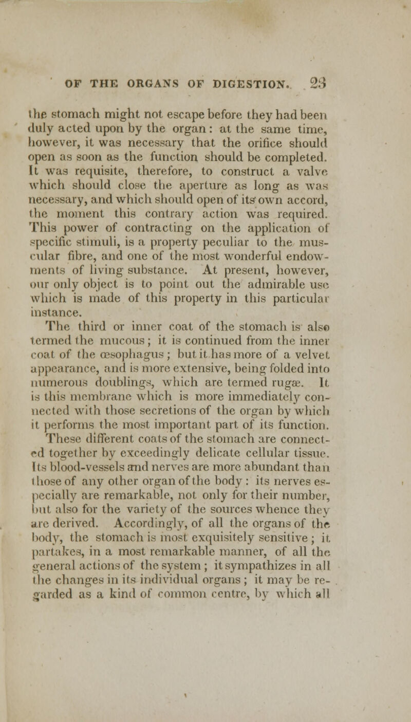 I he stomach might not escape before they had been duly acted upon by the organ: at the same time, however, it was necessary that the orifice should open as soon as the function should be completed. It was requisite, therefore, to construct a valve which should close the aperture as long as was necessary, and which should open of its'own accord, the moment this contrary action was required. This power of contracting on the application of specific stimuli, is a property peculiar to the mus- cular fibre, and one of the most wonderful endow- ments of living substance. At present, however, our only object is to point out the admirable use which is made of this property in this particular instance. The third or inner coat of the stomach is also termed the mucous; it is continued from the inner coat of the oesophagus ; but it has more of a velvet- appearance, and is more extensive, being folded into numerous doublings, which are termed rugae. It. is this membrane which is more immediately con- nected with those secretions of the organ by which it performs the most important part of its function. These different coats of the stomach are connect- ed together by exceedingly delicate cellular tissue. Its blood-vessels and nerves are more abundant thou those of any other organ of the body : its nerves es- pecially are remarkable, not only for (heir number, but also for the variety of the sources whence they arc derived. Accordingly, of all the organs of the. body, the stomach is most exquisitely sensitive ; it. partakes, in a most remarkable manner, of all the general actions of the system ; it sympathizes in all the changes in its individual organs ; it may be re- garded as a kind of common centre, by which all