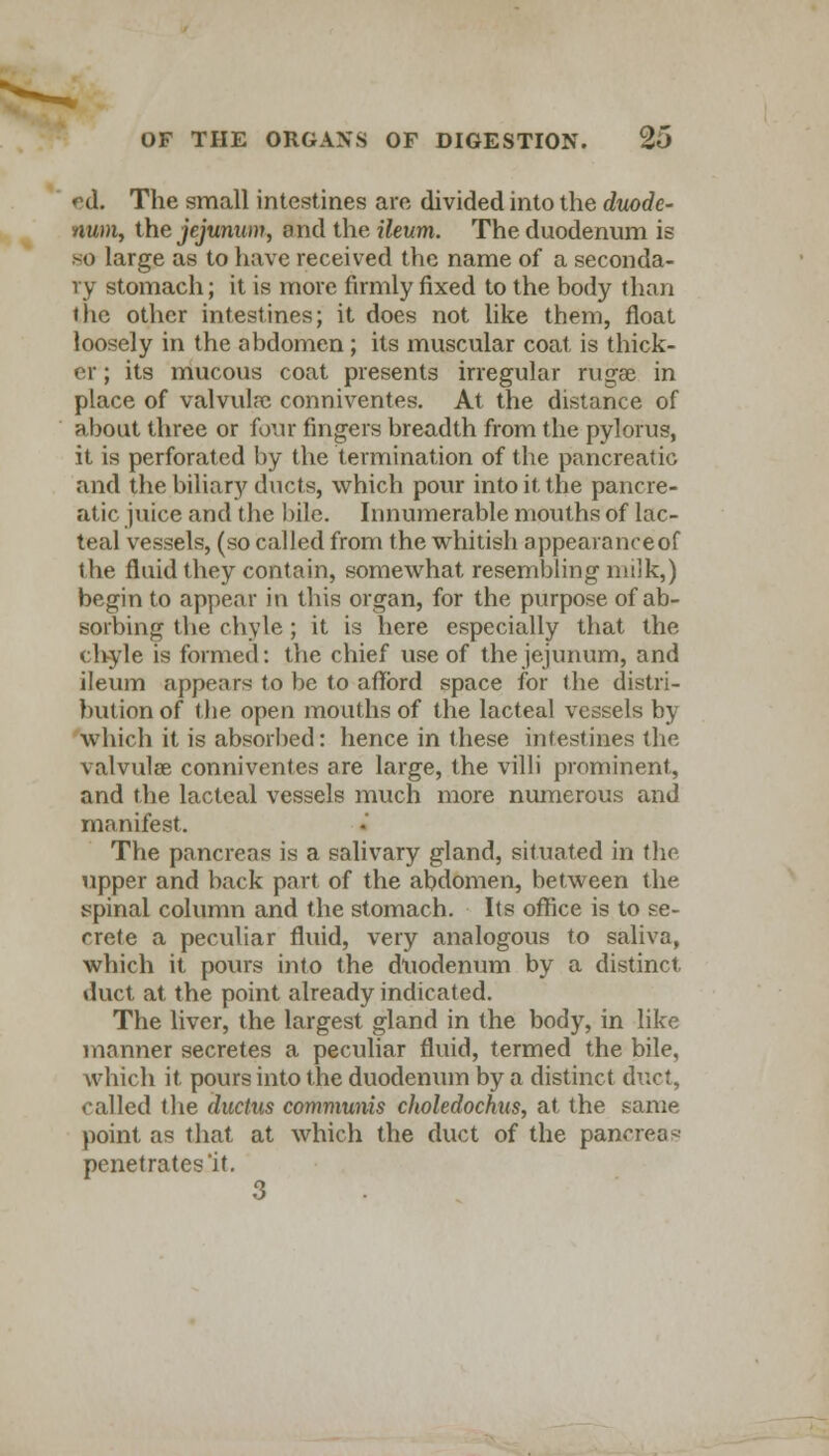ed. The small intestines are divided into the duode- num, the jejunum, ond the ileum. The duodenum is so large as to have received the name of a seconda- ry stomach; it is more firmly fixed to the body than the other intestines; it does not like them, float loosely in the abdomen; its muscular coat is thick- er ; its mucous coat presents irregular rugae in place of valvuh-c conniventes. At the distance of about three or four fingers breadth from the pylorus, it is perforated by the termination of the pancreatic and the biliary ducts, which pour into it the pancre- atic juice and the bile. Innumerable mouths of lac- teal vessels, (so called from the whitish appearance of the fluid they contain, somewhat resembling milk,) begin to appear in this organ, for the purpose of ab- sorbing the chyle; it is here especially that the chyle is formed: the chief use of the jejunum, and ileum appears to be to afford space for the distri- bution of the open mouths of the lacteal vessels by which it is absorbed: hence in these intestines the valvulce conniventes are large, the villi prominent, and the lacteal vessels much more numerous and manifest. The pancreas is a salivary gland, situated in the upper and back part of the abdomen, between the spinal column and the stomach. Its office is to se- crete a peculiar fluid, very analogous to saliva, which it pours into the duodenum by a distinct, duct at the point already indicated. The liver, the largest gland in the body, in like manner secretes a peculiar fluid, termed the bile, which it pours into the duodenum by a distinct duct, called the ductus communis choledochus, at the same point as that at which the duct of the pancreas penetrates it. 3