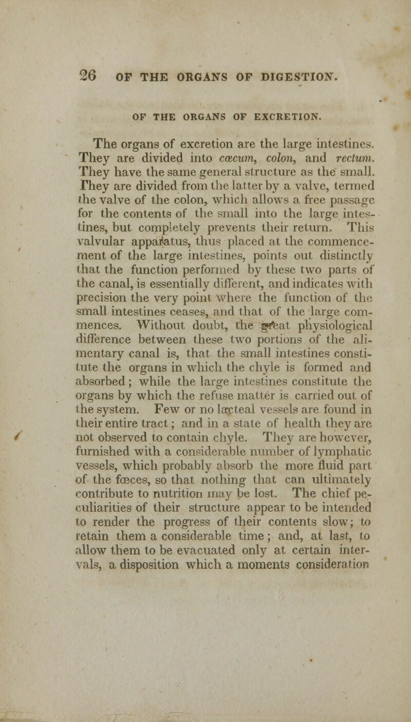 OF THE ORGANS OP EXCRETION. The organs of excretion are the large intestines. They are divided into ccscum, colon, and rectum. They have the same general structure as the small. They are divided from the latter by a valve, termed the valve of the colon, which allows a free passage for the contents of the small into the large intes- tines, but completely prevents their return. This valvular apparatus, thus placed at the commence- ment of the large intestines, points out distinctly that the function performed by these two parts of the canal, is essentially different, and indicates with precision the very point where the function of the small intestines ceases, and that of the large com- mences. Without doubt, the g»feat physiological difference between these two portions of the ali- mentary canal is, that the small intestines consti- tute the organs in which the chyle is formed and absorbed ; while the large intestines constitute the organs by which the refuse matter is carried out of the system. Few or no lacteal vessels are found in their entire tract; and in a state of health they are not observed to contain chyle. They are however, furnished with a considerable number of lymphatic vessels, which probably absorb the more fluid part, of the foeces, so that nothing that can ultimately contribute to nutrition may be lost. The chief pe- culiarities of their structure appear to be intended to render the progress of their contents slow; to retain them a considerable time; and, at last, to allow them to be evacuated only at certain inter- vals, a disposition which a moments consideration