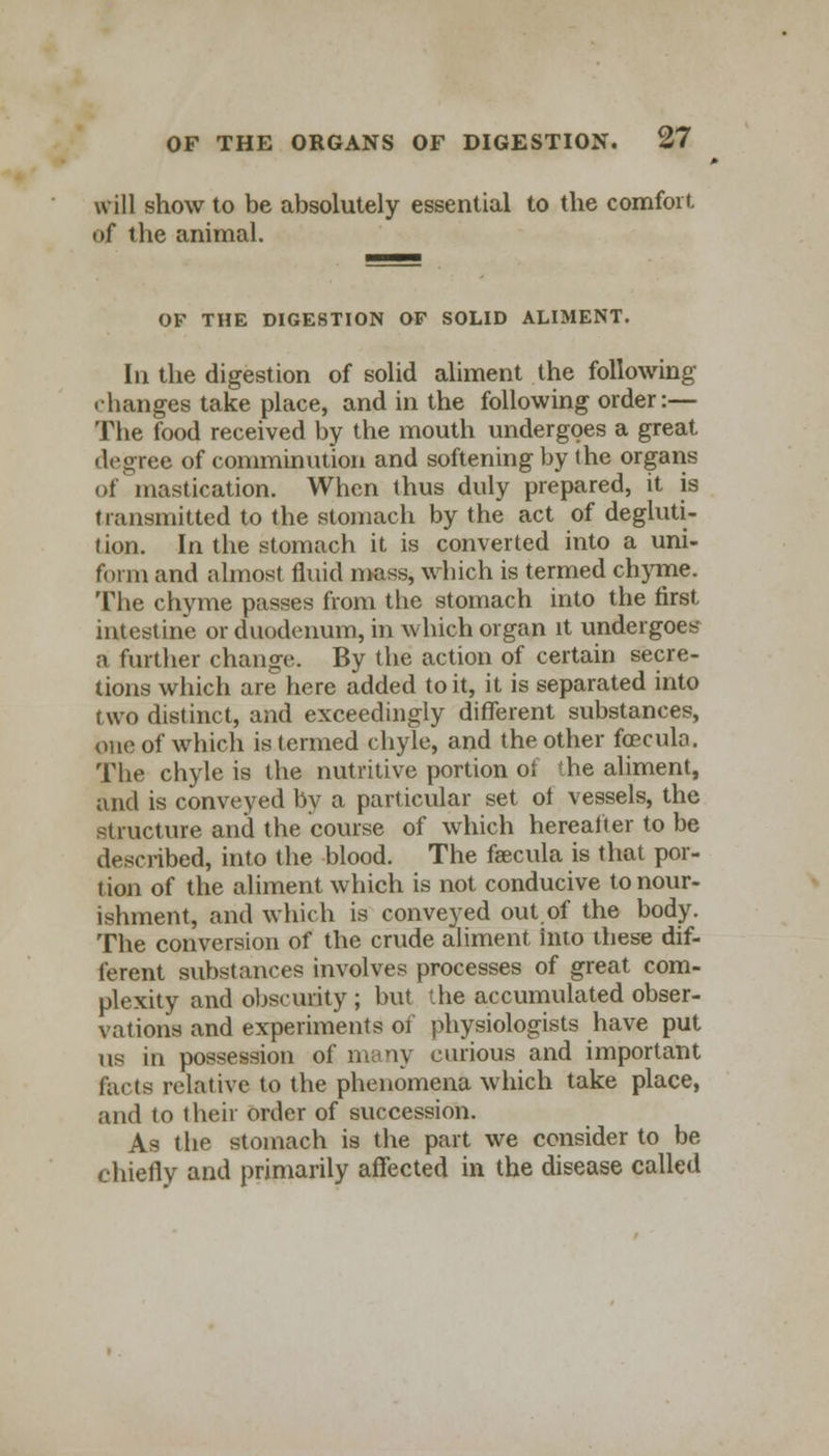 will show to be absolutely essential to the comfort of the animal. OF THE DIGESTION OF SOLID ALIMENT. In the digestion of solid aliment the following • hanges take place, and in the following order:— The food received by the mouth undergoes a great degree of comminution and softening by the organs of mastication. When thus duly prepared, it is transmitted to the stomach by the act of degluti- t ion. In the stomach it is converted into a uni- form and almost fluid mass, which is termed chyme. The chyme passes from the stomach into the first intestine or duodenum, in which organ it undergoes a further change. By the action of certain secre- tions which are here added to it, it is separated into two distinct, and exceedingly different substances, one of which is termed chyle, and the other fcecula. The chyle is the nutritive portion ot the aliment, and is conveyed by a particular set ot vessels, the structure and the course of which hereafter to be described, into the blood. The faecula is that por- tion of the aliment which is not conducive to nour- ishment, and which is conveyed out of the body. The conversion of the crude aliment into these dif- ferent substances involves processes of great com- plexity and obscurity ; but the accumulated obser- vations and experiments of physiologists have put us in possession of many curious and important facts relative to the phenomena which take place, and to their order of succession. As the stomach is the part we consider to be chiefly and primarily affected in the disease called