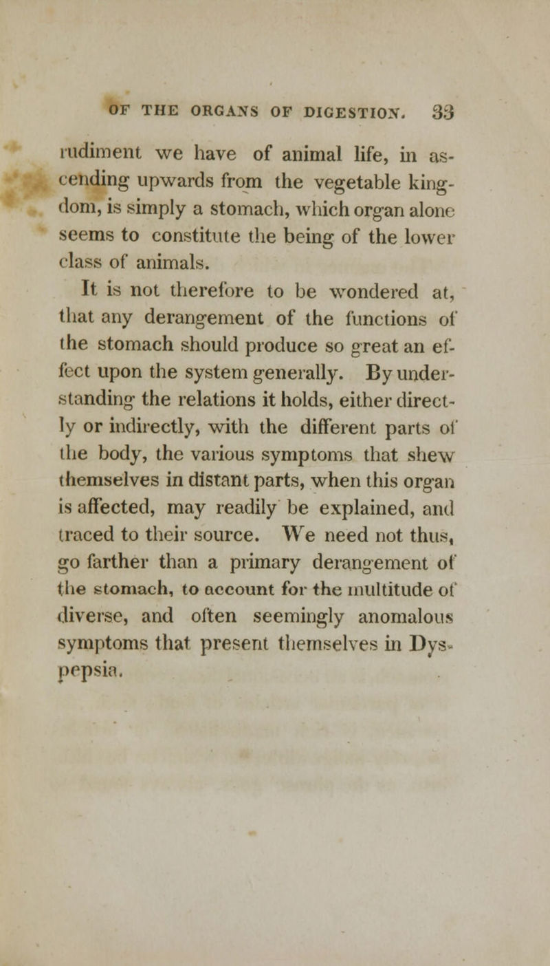 rudiment we have of animal life, in as- cending upwards from the vegetable king- dom, is simply a stomach, which organ alone seems to constitute the being of the lower class of animals. It is not therefore to be wondered at, that any derangement of the functions of the stomach should produce so great an ef- fect upon the system generally. By under- standing the relations it holds, either direct- ly or indirectly, with the different parts of the body, the various symptoms that shew themselves in distant parts, when this organ is affected, may readily be explained, and traced to their source. We need not thus, go farther than a primary derangement of the stomach, to account for the multitude of diverse, and often seemingly anomalous symptoms that present themselves in Dys- pepsia.