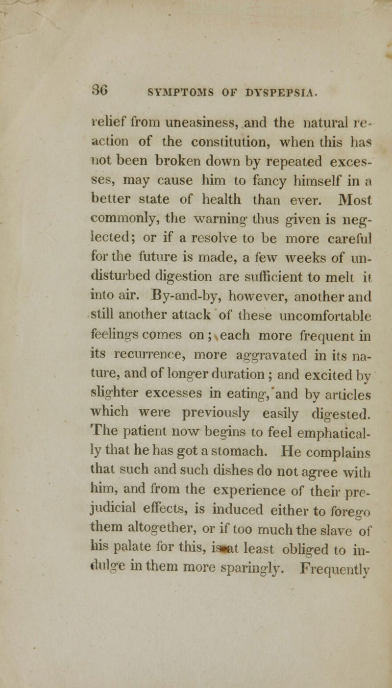 relief from uneasiness, and the natural n- action of the constitution, when this has not been broken down by repeated exces- ses, may cause him to fancy himself in a better state of health than ever. Most commonly, the warning- thus given is neg- lected; or if a resolve to be more careful for the future is made, a few weeks of un- disturbed digestion are sufficient to melt it into air. By-and-by, however, another and still another attack of these uncomfortable feelings comes on ;\each more frequent in its recurrence, more aggravated in its na- ture, and of longer duration; and excited by slighter excesses in eating, and by articles which were previously easily digested. The patient now begins to feel emphatical- ly that he has got a stomach. He complains that such and such dishes do not agree with him, and from the experience of their pre- judicial effects, is induced either to forego them altogether, or if too much the slave of his palate for this, istat least obliged to in- dulge in them more sparingly. Frequently