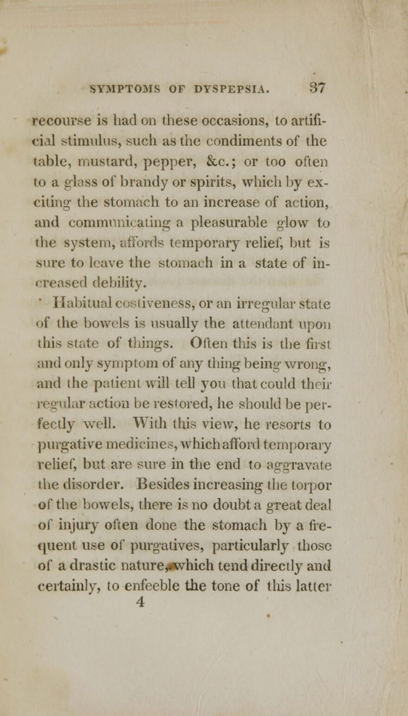 recourse is had on these occasions, to artifi- cial stimulus, such as the condiments of the table, mustard, pepper, &c; or too often to a glass of brandy or spirits, which by ex- citing the stomach to an increase of action, and communicating a pleasurable glow to the system, affords temporary relief, but is Mire to leave the stomach in a state of in- creased debility. ' Habitual costiveness, or an irregular state of the bowels is usually the attendant upon this state of things. Often this is the first and only symptom of any thing being wrong, and the patient will tell you that could their regular action be restored, he should be per- fectly well. With this view, he resorts to purgative medicines, which afford temporary relief, but are sure in the end to aggravate the disorder. Besides increasing the torpor o^ the bowels, there is no doubt a great deal of injury often done the stomach by a fre- quent vise of purgatives, particularly those of a drastic naturey«vhich tend directly and certainly, to enfeeble the tone of this latter