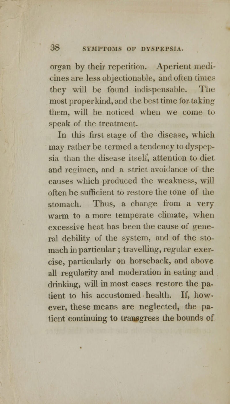 organ by their repetition. Aperient medi- cines are less objectionable, and often times they will be found indispensable. The most proper kind, and the best time for taking them, will be noticed when we come to speak of the treatment. In this first stage of the disease, which may rather.be termed a tendency to dyspep- sia than the disease itself, attention to diet and regimen, and a strict avoidance of the causes which produced the weakness, will often be sufficient to restore the tone of the stomach. Thus, a change from a very warm to a more temperate climate, when excessive heat has been the cause of gene- ral debility of the system, and of the sto- mach in particular; travelling, regular exer- cise, particularly on horseback, and above all regularity and moderation in eating and drinking, will in most cases restore the pa- tient to his accustomed health. If, how- ever, these means are neglected, the pa- tient continuing to transgress the bounds of