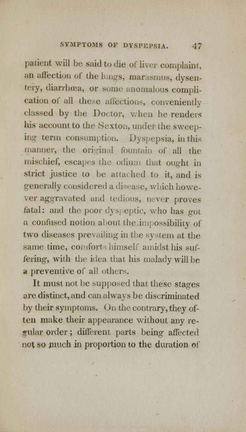 patient will be said to die of liver complaint, an affection of the lungs, marasmus, dysen- tery, diarrhoea, or some anomalous compli- cation of all the.-e affections, conveniently rlassed by the Doctor, when he renders his account to the Sexton, under the sweep- ing term consumption. Dyspepsia, in this manner, the original fountain of all the mischief, escapes the odium that ought in strict justice to be attached to it, and is generally considered a disease, which howe- ver aggravated and tedious, never proves fatal: and the poor dyspeptic, who has got a confused notion about the.imj possibility of two diseases prevailing in the system at the same time, comforts himself amidst his suf- fering, with the idea that his malady will be a preventive of all others. It must not be supposed that these stages are distinct, and can always be discriminated by their symptoms. On the contrary, they of- ten make their appearance without any re- gular oider; different parts being affected not so much in proportion to the duration of