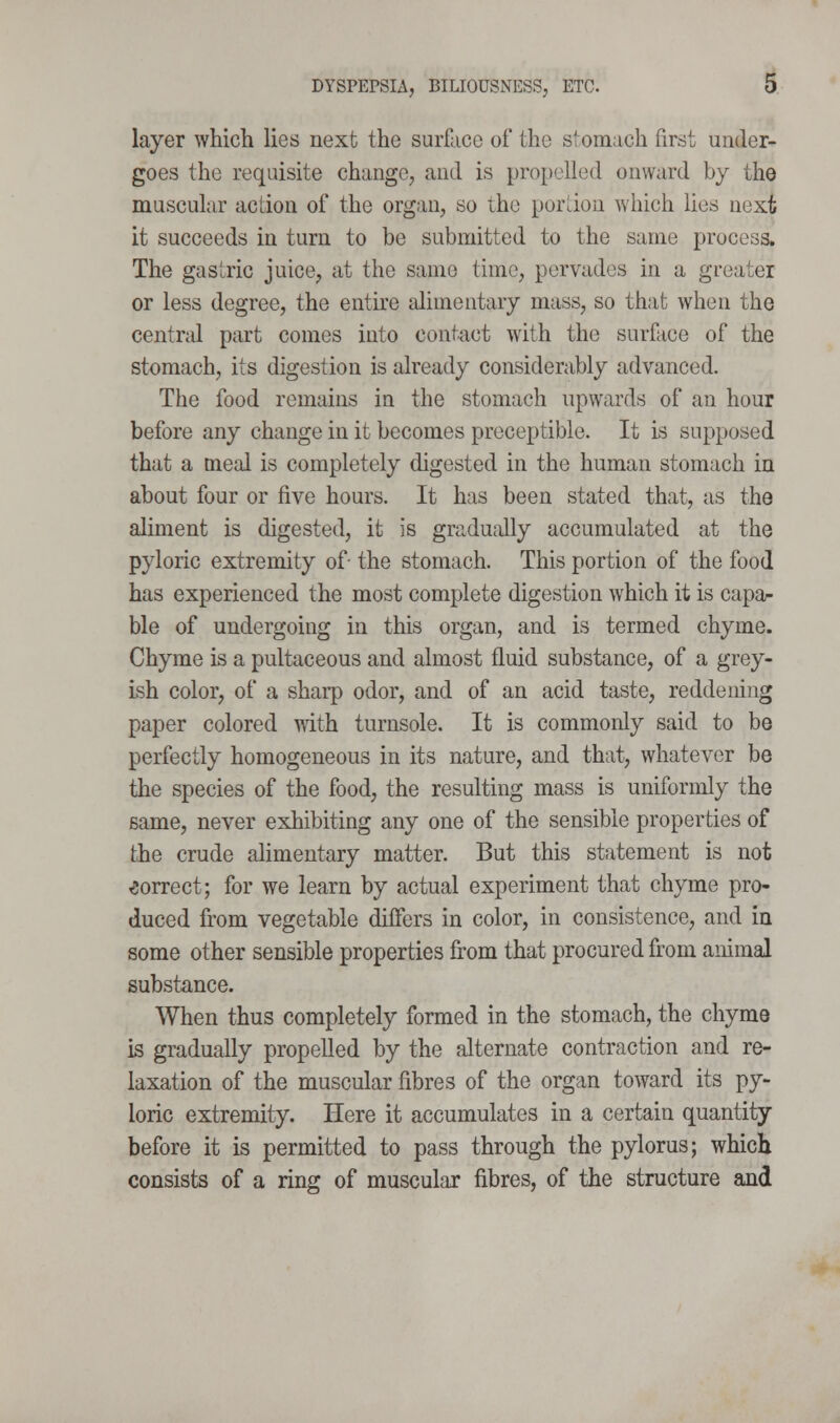 layer which lies next the surface of the stomach first under- goes the requisite change, and is propelled onward by the muscular action of the organ, so the pordou which lies next it succeeds in turn to be submitted to the same process. The gastric juice, at the same time, pervades in a greater or less degree, the entke alimentary mass, so that when the central part comes into contact with the surface of the stomach, its digestion is already considerably advanced. The food remains in the stomach upwards of an hour before any change in it becomes preceptible. It is supposed that a meal is completely digested in the human stomach in about four or five hours. It has been stated that, as the aliment is digested, it is gradudly accumulated at the pyloric extremity of- the stomach. This portion of the food has experienced the most complete digestion which it is capar ble of undergoing in this organ, and is termed chyme. Chyme is a pultaceous and almost fluid substance, of a grey- ish color, of a sharp odor, and of an acid taste, reddening paper colored with turnsole. It is commonly said to be perfectly homogeneous in its nature, and that, whatever be the species of the food, the resulting mass is uniformly the same, never exhibiting any one of the sensible properties of the crude alimentary matter. But this statement is not correct; for we learn by actual experiment that chyme pro- duced from vegetable differs in color, in consistence, and in some other sensible properties from that procured from animal substance. When thus completely formed in the stomach, the chyme is gradually propelled by the alternate contraction and re- laxation of the muscular fibres of the organ toward its py- loric extremity. Here it accumulates in a certain quantity before it is permitted to pass through the pylorus; which consists of a ring of muscular fibres, of the structure and