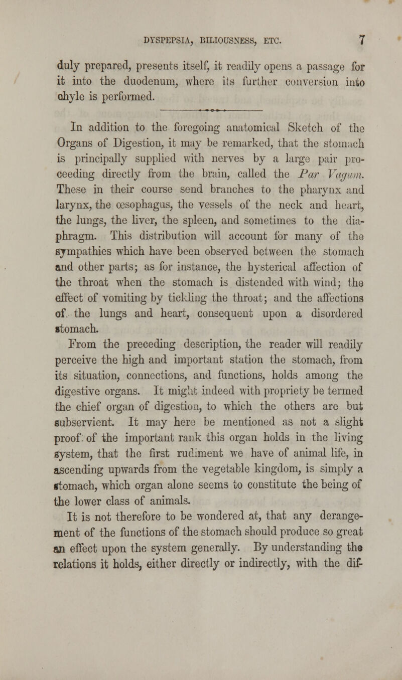 duly prepared, presents itself, it readily opens a passage for it into the duodenum, where its further conversion into chyle is perfonned. In addition to the foregoing anatomical Sketch of the Organs of Digestion, it may be remarked, that the stomach is principally supplied with nerves by a largo pair pro- ceeding directly from the brain, called the Par Vagum. These in their course send branches to the pharynx and larynx, the oesophagus, the vessels of the neck and heart, the lungs, the liver, the spleen, and sometimes to the dia- phragm. This distribution wDl account for many of the sympathies which have been observed between the stomach and other parts; as for instance, the hysterical affection of the throat when the stomach is distended with wind; the eJDfect of vomiting by ticlding the throat; and the affections of. the lungs and heart, consequent upon a disordered stomach. From the preceding description, the reader will readily perceive the high and important station the stomach, from its situation, connections, and functions, holds among the digestive organs. It might indeed with propriety be termed the chief organ of digestion, to which the others are but subservient. It may hero be mentioned as not a slight proof: of the important rank this organ holds in the living system, that the first rudiment we have of animal life, in ascending upwards from the vegetable kingdom, is simply a •tomach, which organ alone seems to constitute the being of the lower class of animals. It is not therefore to be wondered at, that any derange- ment of the functions of the stomach should produce so great an effect upon the system generally. By understanding tho relations it holds, either directly or indirectly, with the dif-